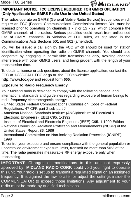 Model T60 SeriesPage 3 midlandusa.comIMPORTANT NOTICE, FCC LICENSE REQUIRED FOR GMRS OPERATION(Only Applicable for GMRS Radio Use in the United States)The radios operate on GMRS (General Mobile Radio Service) frequencies whichrequire an FCC (Federal Communications Commission) license. You must belicensed prior to operating on channels 1 - 7 or 15 - 22, which comprise theGMRS channels of the radios. Serious penalties could result from unlicenseduse of GMRS channels, in violation of FCC rules, as stipulated in theCommunications Acts Sections 501 and 502 (amended).You will be issued a call sign by the FCC which should be used for stationidentification when operating the radio on GMRS channels. You should alsocooperate by engaging in permissible transmissions only, avoiding channelinterference with other GMRS users, and being prudent with the length of yourtransmission time.To obtain a license or ask questions about the license application, contact theFCC at 1-888-CALL FCC or go to  the FCC&apos;s website:  http://www.fcc.gov and request form 605.Exposure To Radio Frequency EnergyYour Midland radio is designed to comply with the following national andinternational standards and guidelines regarding exposure of human beings toradio frequency electromagnetic energy:- United States Federal Communications Commission, Code of Federal Regulations: 47 CFR part 2 sub-part J- American National Standards Institute (ANSI)/Institute of Electrical &amp; Electronic Engineers (IEEE) C95. 1-1992- Institute of Electrical and Electronic Engineers (IEEE) C95. 1-1999 Edition- National Council on Radiation Protection and Measurements (NCRP) of the United States, Report 86, 1986- International Commission on Non-lonizing Radiation Protection (ICNIRP) 1998To control your exposure and ensure compliance with the general population oruncontrolled environment exposure limits, transmit no more than 50% of thetime. The radio generates measurable RF energy exposure only whentransmitting.IMPORTANT: Changes or modifications to this unit not expresslyapproved by  MIDLAND RADIO CORP. could void your right to operatethis unit. Your radio is set up to  transmit a regulated signal on an assignedfrequency. It is against the law to alter or adjust the settings inside theCOMMUNICATOR to exceed those limitations. Any adjustment to yourradio must be made by qualified technicians.