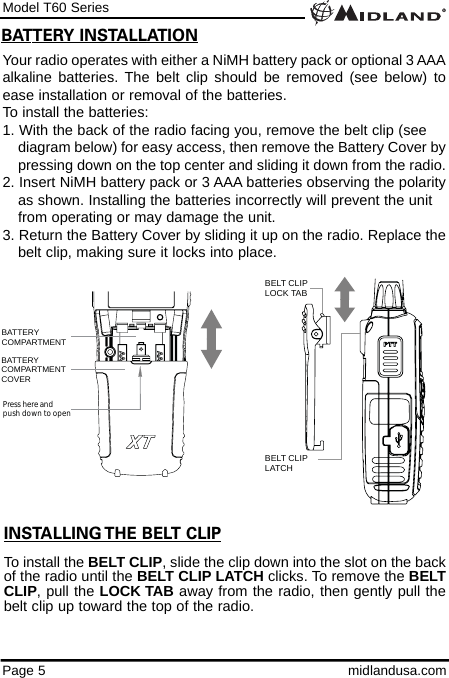 Model T60 SeriesPage 5 midlandusa.comBATTERY INSTALLATIONYour radio operates with either a NiMH battery pack or optional 3 AAAalkaline batteries. The belt clip should be removed (see below) toease installation or removal of the batteries. To install the batteries:1. With the back of the radio facing you, remove the belt clip (see    diagram below) for easy access, then remove the Battery Cover bypressing down on the top center and sliding it down from the radio.2. Insert NiMH battery pack or 3 AAA batteries observing the polarityas shown. Installing the batteries incorrectly will prevent the unit from operating or may damage the unit.3. Return the Battery Cover by sliding it up on the radio. Replace thebelt clip, making sure it locks into place.BATTERYCOMPARTMENTBATTERYCOMPARTMENTCOVERPress here and push down to openBELT CLIP LOCK TAB BELT CLIP  LATCH INSTALLING THE BELT CLIPTo install the BELT CLIP, slide the clip down into the slot on the backof the radio until the BELT CLIP LATCH clicks. To remove the BELTCLIP, pull the LOCK TAB away from the radio, then gently pull thebelt clip up toward the top of the radio.