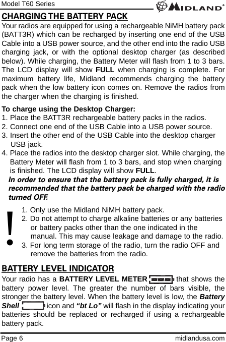 Model T60 SeriesPage 6 midlandusa.comYour radios are equipped for using a rechargeable NiMH battery pack(BATT3R) which can be recharged by inserting one end of the USBCable into a USB power source, and the other end into the radio USBcharging jack, or with the optional desktop charger (as describedbelow). While charging, the Battery Meter will flash from 1 to 3 bars.The LCD display will show FULL when charging is complete. Formaximum battery life, Midland recommends charging the batterypack when the low battery icon comes on. Remove the radios fromthe charger when the charging is finished.To charge using the Desktop Charger:1. Place the BATT3R rechargeable battery packs in the radios.2. Connect one end of the USB Cable into a USB power source.3. Insert the other end of the USB Cable into the desktop charger USB jack.4. Place the radios into the desktop charger slot. While charging, theBattery Meter will flash from 1 to 3 bars, and stop when charging is finished. The LCD display will show FULL.In order to ensure that the battery pack is fully charged, it is  recommended that the battery pack be charged with the radioturned OFF.1. Only use the Midland NiMH battery pack.2. Do not attempt to charge alkaline batteries or any batteries or battery packs other than the one indicated in the     manual. This may cause leakage and damage to the radio.3. For long term storage of the radio, turn the radio OFF and remove the batteries from the radio.BATTERY LEVEL INDICATORYour radio has a BATTERY LEVEL METER           that shows thebattery power level. The greater the number of bars visible, thestronger the battery level. When the battery level is low, the BatteryShell icon and “bt Lo” will flash in the display indicating yourbatteries should be replaced or recharged if using a rechargeablebattery pack.CHARGING THE BATTERY PACK!