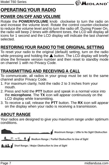 Model T60 SeriesPage 7 midlandusa.comPOWER ON/OFF AND VOLUMERotate the POWER/VOLUME knob  clockwise to turn the radio onand increase the volume level. Rotate the control counter-clockwiseto reduce the volume level and to turn the radio off. During Power On,the radio will beep 2 times with different tones, the LCD will display allicons for 1 second and the LCD display will indicate the last channelselected. RESTORING YOUR RADIO TO THE ORIGINAL SETTINGTo reset your radio to the original (default) setting, turn on the radiowhile pressing and holding the sbutton. The LCD display will brieflyshow the firmware version number and then reset to standby modeon channel 1 with no Privacy Code. TRANSMITTING AND RECEIVING A CALLTo communicate, all radios in your group must be set to the samechannel and/or Privacy Code.1. For maximum clarity, hold the radio 2 to 3 inches from your mouth.2. Press and hold the PTT button and speak in a normal voice into the microphone. The TX icon will appear continuously on the LCD display while transmitting.3. To receive a call, release the PTT button. The RX icon will appearon the display when your radio is receiving a transmission.ABOUT RANGEYour radios are designed to give you maximum range under optimumconditions.OPERATING YOUR RADIO