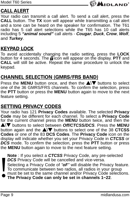 Model T60 SeriesPage 9 midlandusa.comCALL ALERTYour radio can transmit a call alert. To send a call alert, press theCALL button. The TX icon will appear while transmitting a call alertand a tone can be heard on the speaker for confirmation. The T61radio has 5 call alert selections while the T65 has 10 call alertsincluding 5 “animal sound” call alerts - Cougar, Duck, Crow, Wolf,and Turkey.KEYPAD LOCKTo avoid accidentally changing the radio setting, press the LOCKbutton for 4 seconds. The    icon will appear on the display. PTT andCALL will still be active. Repeat the same procedure to unlock thekeypad.CHANNEL SELECTION (GMRS/FRS BAND)Press the MENU button once, and then the s\tbuttons to selectone of the 36 GMRS/FRS channels. To confirm the selection, pressthe PTT button or press the MENU button again to move to the nextfeature setting.SETTING PRIVACY CODESYour radio has 121 Privacy Codes available. The selected PrivacyCode may be different for each channel. To select a Privacy Codefor the current channel press the MENU button twice, and then thes\t buttons to select between Off/CTCSS/DCS. Press the MENUbutton again and the s\tbuttons to select one of the 38 CTCSSCodes or one of the 83 DCS Codes. The Privacy Code icon on thedisplay will indicate whether you set your Privacy Code in CTCSS orDCS mode. To confirm the selection, press the PTT button or pressthe MENU button again to move to the next feature setting.Note : If you select a CTCSS Privacy Code, any pre-selected DCS Privacy Code will be cancelled and vice-versa.Selecting a Privacy Code of &quot;oF&quot;will disable the Privacy feature.To communicate between two radios, all radios in your group must be set to the same channel and/or Privacy Code selections.The Privacy Code can only be set in channels 1~22.!