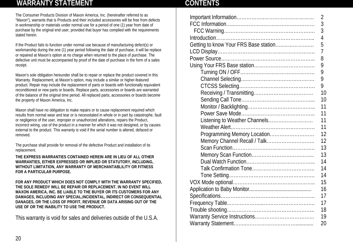        WARRANTY STATEMENT  The Consumer Products Division of Maxon America, Inc. (hereinafter referred to as “Maxon”), warrants that is Products and their included accessories will be free from defects in workmanship or materials under normal use for a period of one (1) year from date of purchase by the original end user, provided that buyer has complied with the requirements stated herein.  If the Product fails to function under normal use because of manufacturing defect(s) or workmanship during the one (1) year period following the date of purchase, it will be replace or repaired at Maxon’s option at no charge when returned to the place of purchase. The defective unit must be accompanied by proof of the date of purchase in the form of a sales receipt.  Maxon’s sole obligation hereunder shall be to repair or replace the product covered in this Warranty. Replacement, at Maxon’s option, may include a similar or higher-featured product. Repair may include the replacement of parts or boards with functionally equivalent reconditioned or new parts or boards. Replace parts, accessories or boards are warranted of the balance of the original time period. All replaced parts, accessories or boards become the property of Maxon America, Inc.  Maxon shall have no obligation to make repairs or to cause replacement required which results from normal wear and tear or is necessitated in whole or in part by catastrophe, fault or negligence of the user, improper or unauthorized alterations, repairs the Product, incorrect wiring, use of the product in a manner for which it was not designed, or by causes external to the product. This warranty is void if the serial number is altered, defaced or removed.  The purchase shall provide for removal of the defective Product and installation of its replacement.    THE EXPRESS WARRANTIES CONTAINED HEREIN ARE IN LIEU OF ALL OTHER WARRANTIES, EITHER EXPRESSED OR IMPLIED OR STATUTORY, INCLUDING, WITHOUT LIMITATION, ANY WARRANTY OF MERCHANTABLILITY OR FITNESS  FOR A PARTICULAR PURPOSE.   FOR ANY PRODUCT WHICH DOES NOT COMPLY WITH THE WARRANTY SPECIFIED, THE SOLE REMEDY WILL BE REPAIR OR REPLACEMENT. IN NO EVENT WILL MAXON AMERICA, INC. BE LIABLE TO THE BUYER OR ITS CUSTOMERS FOR ANY DAMAGES, INCLUDING ANY SPECIAL,INCIDENTAL, INDIRECT OR CONSEQUENTIAL  DANAGES, OR THE LOSS OF PROFIT, REVENUE OR DATA ARISING OUT OF THE USE OF OR THE INABILITY TO USE THE PRODUCT.  This warranty is void for sales and deliveries outside of the U.S.A.   20             CONTENTS  Important Information……………..………………………… 2 FCC Information…...………………………………………… 3    FCC Warning………………………………………………. 3 Introduction…………………………………………………... 4 Getting to know Your FRS Base station…..…………….… 5 LCD Display………………………………………………….. 7 Power Source………………………………………………... 8 Using Your FRS Base station…………………………….… 9  Turning ON / OFF……………………………………… 9  Channel Selecting….………………………….………. 9  CTCSS Selecting………………………………………. 9  Receiving / Transmitting………………………………  10  Sending Call Tone……………………………………... 10  Monitor / Backlighting………………………………….. 11  Power Save Mode……………………………………... 11  Listening to Weather Channels……………………… 11  Weather Alert…………………………………………… 11  Programming Memory Location……………………… 12  Memory Channel Recall / Talk……………………….. 12  Scan Function………………………………………….. 13  Memory Scan Function……………………………….. 13  Dual Watch Function…………………………………... 14  Talk Confirmation Tone……………………………….. 14  Tone Setting……………………………………………. 14 VOX Mode optional………………………………………….. 15 Application to Baby Monitor............................................... 16 Specifications………………………………………………… 17 Frequency Table..………………...…………………………. 17 Trouble shooting…………………………………………….. 18 Warranty Service Instructions……………………………… 19 Warranty Statement……..…………………………............. 20 