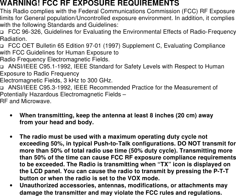 WARNING! FCC RF EXPOSURE REQUIREMENTS This Radio complies with the Federal Communications Commission (FCC) RF Exposure limits for General population/Uncontrolled exposure environment. In addition, it complies with the following Standards and Guidelines: q FCC 96-326, Guidelines for Evaluating the Environmental Effects of Radio-Frequency Radiation. q FCC OET Bulletin 65 Edition 97-01 (1997) Supplement C, Evaluating Compliance with FCC Guidelines for Human Exposure to Radio Frequency Electromagnetic Fields. q ANSI/IEEE C95.1-1992, IEEE Standard for Safety Levels with Respect to Human Exposure to Radio Frequency Electromagnetic Fields, 3 kHz to 300 GHz. q ANSI/IEEE C95.3-1992, IEEE Recommended Practice for the Measurement of Potentially Hazardous Electromagnetic Fields – RF and Microwave.  •  When transmitting, keep the antenna at least 8 inches (20 cm) away from your head and body.• The radio must be used with a maximum operating duty cycle not exceeding 50%, in typical Push-to-Talk configurations. DO NOT transmit for more than 50% of total radio use time (50% duty cycle). Transmitting more than 50% of the time can cause FCC RF exposure compliance requirements to be exceeded. The Radio is transmitting when “TX” icon is displayed on the LCD panel. You can cause the radio to transmit by pressing the P-T-T button or when the radio is set to the VOX mode. • Unauthorized accessories, antennas, modifications, or attachments may damage the transmitter and may violate the FCC rules and regulations.   