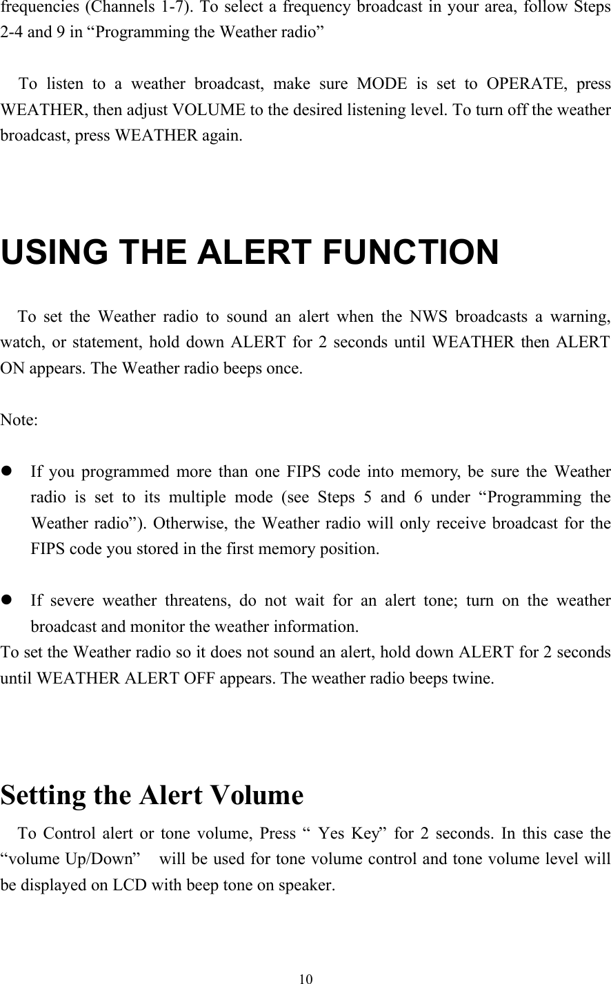 10frequencies (Channels 1-7). To select a frequency broadcast in your area, follow Steps2-4 and 9 in “Programming the Weather radio”To listen to a weather broadcast, make sure MODE is set to OPERATE, pressWEATHER, then adjust VOLUME to the desired listening level. To turn off the weatherbroadcast, press WEATHER again.USING THE ALERT FUNCTIONTo set the Weather radio to sound an alert when the NWS broadcasts a warning,watch, or statement, hold down ALERT for 2 seconds until WEATHER then ALERTON appears. The Weather radio beeps once.Note:l If you programmed more than one FIPS code into memory, be sure the Weatherradio is set to its multiple mode (see Steps 5 and 6 under  “Programming theWeather radio”). Otherwise, the Weather radio will only receive broadcast for theFIPS code you stored in the first memory position.l If severe weather threatens, do not wait for an alert tone; turn on the weatherbroadcast and monitor the weather information.To set the Weather radio so it does not sound an alert, hold down ALERT for 2 secondsuntil WEATHER ALERT OFF appears. The weather radio beeps twine.Setting the Alert VolumeTo Control alert or tone volume, Press “ Yes Key” for 2 seconds. In this case the“volume Up/Down”  will be used for tone volume control and tone volume level willbe displayed on LCD with beep tone on speaker.