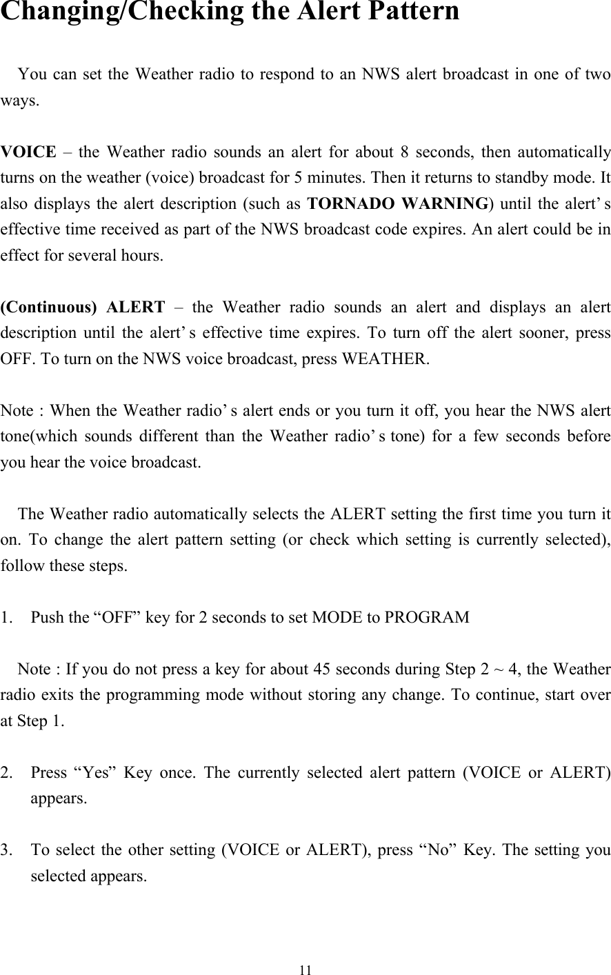 11Changing/Checking the Alert Pattern  You can set the Weather radio to respond to an NWS alert broadcast in one of twoways.VOICE – the Weather radio sounds an alert for about 8 seconds, then automaticallyturns on the weather (voice) broadcast for 5 minutes. Then it returns to standby mode. Italso displays the alert description (such as TORNADO WARNING) until the alert’seffective time received as part of the NWS broadcast code expires. An alert could be ineffect for several hours.(Continuous) ALERT  – the Weather radio sounds an alert and displays an alertdescription until the alert’s effective time expires. To turn off the alert sooner, pressOFF. To turn on the NWS voice broadcast, press WEATHER.Note : When the Weather radio’s alert ends or you turn it off, you hear the NWS alerttone(which sounds different than the Weather radio’s tone) for a few seconds beforeyou hear the voice broadcast.The Weather radio automatically selects the ALERT setting the first time you turn iton. To change the alert pattern setting (or check which setting is currently selected),follow these steps.1. Push the “OFF” key for 2 seconds to set MODE to PROGRAMNote : If you do not press a key for about 45 seconds during Step 2 ~ 4, the Weatherradio exits the programming mode without storing any change. To continue, start overat Step 1.2. Press “Yes” Key once. The currently selected alert pattern (VOICE or ALERT)appears.3. To select the other setting (VOICE or ALERT), press “No” Key. The setting youselected appears.