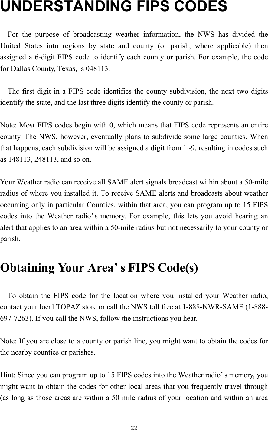 22UNDERSTANDING FIPS CODES  For the purpose of broadcasting weather information, the NWS has divided theUnited States into regions by state and county (or parish, where applicable) thenassigned a 6-digit FIPS code to identify each county or parish. For example, the codefor Dallas County, Texas, is 048113.  The first digit in a FIPS code identifies the county subdivision, the next two digitsidentify the state, and the last three digits identify the county or parish.Note: Most FIPS codes begin with 0, which means that FIPS code represents an entirecounty. The NWS, however, eventually plans to subdivide some large counties. Whenthat happens, each subdivision will be assigned a digit from 1~9, resulting in codes suchas 148113, 248113, and so on.Your Weather radio can receive all SAME alert signals broadcast within about a 50-mileradius of where you installed it. To receive SAME alerts and broadcasts about weatheroccurring only in particular Counties, within that area, you can program up to 15 FIPScodes into the Weather radio’s memory. For example, this lets you avoid hearing analert that applies to an area within a 50-mile radius but not necessarily to your county orparish.  Obtaining Your Area’s FIPS Code(s)To obtain the FIPS code for the location where you installed your Weather radio,contact your local TOPAZ store or call the NWS toll free at 1-888-NWR-SAME (1-888-697-7263). If you call the NWS, follow the instructions you hear.Note: If you are close to a county or parish line, you might want to obtain the codes forthe nearby counties or parishes.Hint: Since you can program up to 15 FIPS codes into the Weather radio’s memory, youmight want to obtain the codes for other local areas that you frequently travel through(as long as those areas are within a 50 mile radius of your location and within an area