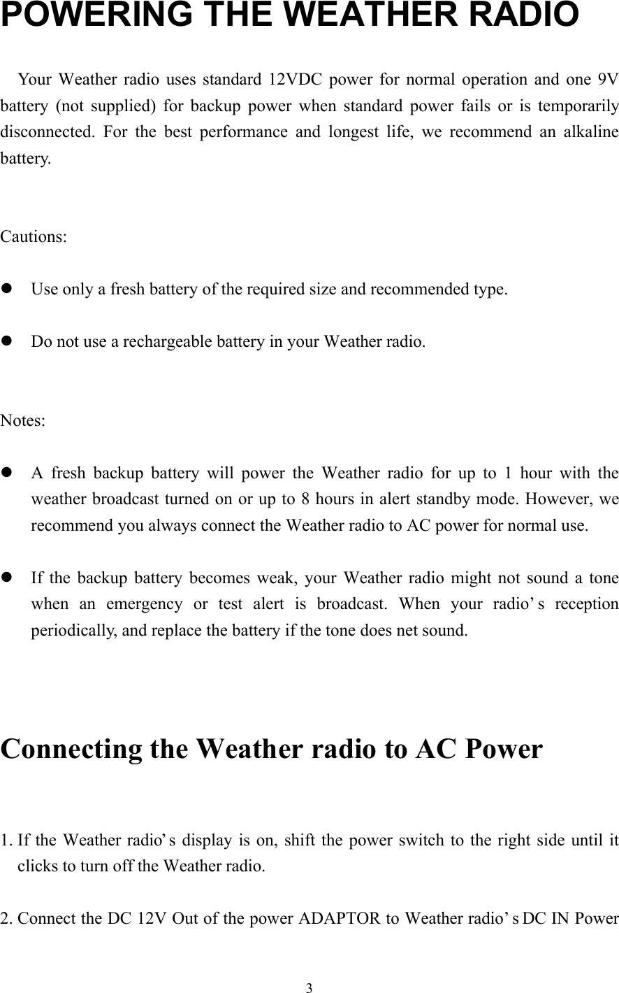 3POWERING THE WEATHER RADIO  Your Weather radio uses standard 12VDC power for normal operation and one 9Vbattery (not supplied) for backup power when standard power fails or is temporarilydisconnected. For the best performance and longest life, we recommend an alkalinebattery.Cautions:l Use only a fresh battery of the required size and recommended type.l Do not use a rechargeable battery in your Weather radio.Notes:l A  fresh backup battery will power the Weather radio for up to 1 hour with theweather broadcast turned on or up to 8 hours in alert standby mode. However, werecommend you always connect the Weather radio to AC power for normal use.   l If the backup battery becomes weak, your Weather radio might not sound a tonewhen an emergency or test alert is broadcast. When your radio’s receptionperiodically, and replace the battery if the tone does net sound.Connecting the Weather radio to AC Power1. If the Weather radio’s display is on, shift the power switch to the right side until itclicks to turn off the Weather radio.2. Connect the DC 12V Out of the power ADAPTOR to Weather radio’s DC IN Power