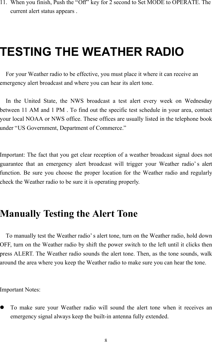 811. When you finish, Push the “Off” key for 2 second to Set MODE to OPERATE. Thecurrent alert status appears .TESTING THE WEATHER RADIOFor your Weather radio to be effective, you must place it where it can receive anemergency alert broadcast and where you can hear its alert tone.In the United State, the NWS broadcast a test alert every week on Wednesdaybetween 11 AM and 1 PM . To find out the specific test schedule in your area, contactyour local NOAA or NWS office. These offices are usually listed in the telephone bookunder “US Government, Department of Commerce.”Important: The fact that you get clear reception of a weather broadcast signal does notguarantee that an emergency alert broadcast will trigger your Weather radio’s alertfunction. Be sure you choose the proper location for the Weather radio and regularlycheck the Weather radio to be sure it is operating properly.Manually Testing the Alert ToneTo manually test the Weather radio’s alert tone, turn on the Weather radio, hold downOFF, turn on the Weather radio by shift the power switch to the left until it clicks thenpress ALERT. The Weather radio sounds the alert tone. Then, as the tone sounds, walkaround the area where you keep the Weather radio to make sure you can hear the tone.Important Notes:l To make sure your Weather radio will sound the alert tone when it receives anemergency signal always keep the built-in antenna fully extended.