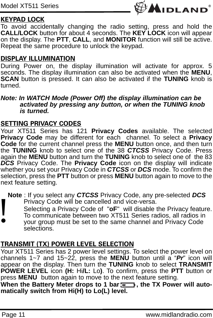 ®Model XT511 SeriesPage 11 www.midlandradio.comKEYPAD LOCKTo avoid accidentally changing the radio setting, press and hold theCALL/LOCK button for about 4 seconds. The KEY LOCK icon will appearon the display. The PTT, CALL, and MONITOR function will still be active.Repeat the same procedure to unlock the keypad.                                     DISPLAY ILLUMINATIONDuring Power on, the display illumination will activate for approx. 5seconds. The display illumination can also be activated when the MENU,SCAN button is pressed. It can also be activated if the TUNING knob isturned.Note: In WATCH Mode (Power Off) the display illumination can be activated by pressing any button, or when the TUNING knob is turned.SETTING PRIVACY CODESYour XT511 Series has 121 Privacy Codes available. The selectedPrivacy Code may be different for each  channel. To select a PrivacyCode for the current channel press the MENU button once, and then turnthe  TUNING knob to select one of the 38 CTCSS Privacy Code. Pressagain the MENU button and turn the TUNING knob to select one of  the 83DCS Privacy Code. The Privacy Code icon on the display will indicatewhether you set your Privacy Code in CTCSS or DCS mode. To confirm theselection, press the PTT button or press MENU button again to move to thenext feature setting.Note : If you select any CTCSS Privacy Code, any pre-selected DCSPrivacy Code will be cancelled and vice-versa.Selecting a Privacy Code of  &quot;oF&quot;  will disable the Privacy feature.To communicate between two XT511 Series radios, all radios in your group must be set to the same channel and Privacy Code selections.TRANSMIT (TX) POWER LEVEL SELECTIONYour XT511 Series has 2 power level settings. To select the power level onchannels 1~7 and 15~22, press the MENU button until a “Pr” icon willappear on the display. Then turn the TUNING knob to select TRANSMITPOWER LEVEL icon (H: Hi/L: Lo). To confirm, press the PTT button orpress MENU button again to move to the next feature setting. When the Battery Meter drops to 1 bar        , the TX Power will auto-matically switch from Hi(H) to Lo(L) level.!