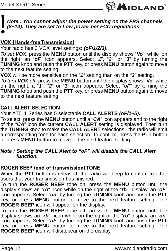 ®Model XT511 SeriesPage 12 www.midlandradio.comNote : You cannot adjust the power setting on the FRS channels (8~14). They are set to Low power per FCC regulations.VOX (Hands-free Transmission)Your radio has 3 VOX level settings: (oF/1/2/3).To set VOX, press the MENU button until the display shows “Vo”  while  onthe right, an “oF” icon appears. Select “1”, “2”, or “3” by turning theTUNING knob and push the PTT key, or press MENU button again to moveto the next feature setting.  VOX will be more sensitive on the “1”setting than on the “3”setting.To turn VOX off, press the MENU button until the display shows “Vo” whileon the right, a “1”, “2” or “3” icon appears. Select “oF” by turning theTUNING knob and push the PTT key, or press MENU button again to moveto the next feature setting.CALL ALERT SELECTIONYour XT511 Series has 5 selectable CALL ALERTS (oF/1~5).To select, press the MENU button until a “CA” icon appears and to the rightof the “CA” icon the current CALL ALERT setting is displayed. Then turnthe TUNING knob to make the CALL ALERT selections - the radio will emita corresponding tone for each selection. To confirm, press the PTT buttonor press MENU button to move to the next feature setting.Note : Setting the CALL Alert to “oF” will disable the CALL Alert function.ROGER BEEP (end of transmission) TONEWhen the PTT button is released, the radio will beep to confirm to otherusers that your transmission has finished. To turn the ROGER BEEP tone on, press the MENU button until thedisplay shows an “rb”  icon while on the right of the “rb”  display, an “oF”icon appears. Select “on” by turning the TUNING knob and push the PTTkey, or press MENU button to move to the next feature setting. TheROGER BEEP icon will appear on the display.To turn the ROGER BEEP tone off, press the MENU button until thedisplay shows an “rb”  icon while on the right of the “rb” display, an “on”icon appears. Select “oF” by turning the TUNING knob and push the PTTkey, or press MENU button to move to the next feature setting. TheROGER BEEP icon will disappear on the display.!