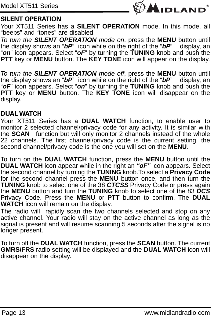 ®Model XT511 SeriesPage 13 www.midlandradio.comSILENT OPERATIONYour XT511 Series has a SILENT OPERATION mode. In this mode, all“beeps” and “tones” are disabled. To turn the SILENT OPERATION mode on, press the MENU button untilthe display shows an “bP”  icon while on the right of the “bP”    display, an“on” icon appears. Select “oF” by turning the TUNING knob and push thePTT key or MENU button. The KEY TONE icon will appear on the display.To turn the SILENT OPERATION mode off, press the MENU button untilthe display shows an “bP”  icon while on the right of the “bP”    display, an“oF” icon appears. Select “on” by turning the TUNING knob and push thePTT key or MENU button. The KEY TONE icon will disappear on thedisplay.DUAL WATCHYour XT511 Series has a DUAL WATCH function, to enable user tomonitor 2 selected channel/privacy code for any activity. It is similar withthe SCAN function but will only monitor 2 channels instead of the whole22 channels. The first channel/privacy code is the current setting, thesecond channel/privacy code is the one you will set on the MENU.To turn on the DUAL WATCH function, press the MENU button until theDUAL WATCH icon appear while in the right an “oF” icon appears. Selectthe second channel by turning the TUNING knob.To select a Privacy Codefor the second channel press the MENU button once, and then turn theTUNING knob to select one of the 38 CTCSS Privacy Code or press againthe MENU button and turn the TUNING knob to select one of the 83 DCSPrivacy Code. Press the MENU or  PTT button to confirm. The DUALWATCH icon will remain on the display. The radio will  rapidly scan the two channels selected and stop on anyactive channel. Your radio will stay on the active channel as long as thesignal is present and will resume scanning 5 seconds after the signal is nolonger present.To turn off the DUAL WATCH function, press the SCAN button. The currentGMRS/FRS radio setting will be displayed and the DUAL WATCH icon willdisappear on the display. 