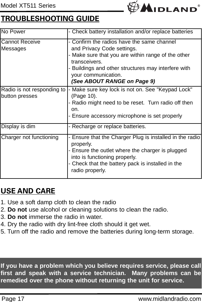 ®Model XT511 SeriesPage 17 www.midlandradio.comNo Power - Check battery installation and/or replace batteriesCannot ReceiveMessages - Confirm the radios have the same channel      and Privacy Code settings.- Make sure that you are within range of the other transceivers.- Buildings and other structures may interfere with your communication. (See ABOUT RANGE on Page 9)Radio is not responding tobutton presses - Make sure key lock is not on. See &quot;Keypad Lock&quot; (Page 10).- Radio might need to be reset.  Turn radio off then on.- Ensure accessory microphone is set properlyDisplay is dim - Recharge or replace batteries.Charger not functioning - Ensure that the Charger Plug is installed in the radioproperly. - Ensure the outlet where the charger is plugged into is functioning properly.- Check that the battery pack is installed in the radio properly.USE AND CARE1. Use a soft damp cloth to clean the radio2. Do not use alcohol or cleaning solutions to clean the radio.3. Do not immerse the radio in water.4. Dry the radio with dry lint-free cloth should it get wet.5. Turn off the radio and remove the batteries during long-term storage.If you have a problem which you believe requires service, please callfirst and speak with a service technician.  Many problems can beremedied over the phone without returning the unit for service.TROUBLESHOOTING GUIDE