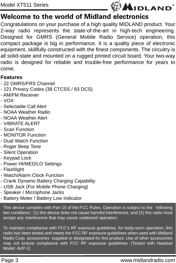 ®Model XT511 SeriesPage 3 www.midlandradio.comWelcome to the world of Midland electronicsCongratulations on your purchase of a high quality MIDLAND product. Your2-way radio represents the state-of-the-art in high-tech engineering.Designed for GMRS (General Mobile Radio Service) operation, thiscompact package is big in performance. It is a quality piece of electronicequipment, skillfully constructed with the finest components. The circuitry isall solid-state and mounted on a rugged printed circuit board. Your two-wayradio is designed for reliable and trouble-free performance for years tocome.Features- 22 GMRS/FRS Channel - 121 Privacy Codes (38 CTCSS / 83 DCS)- AM/FM Receiver- VOX- Selectable Call Alert - NOAA Weather Radio- NOAA Weather Alert- VIBRATE ALERT- Scan Function- MONITOR Function- Dual Watch Function- Roger Beep Tone- Silent Operation- Keypad Lock- Power HI/MED/LO Settings- Flashlight- Watch/Alarm Clock Function- Crank Dynamo Battery Charging Capability- USB Jack (For Mobile Phone Charging)- Speaker / Microphone Jacks- Battery Meter / Battery Low IndicatorThis device complies with Part 15 of the FCC Rules. Operation is subject to the   followingtwo conditions : (1) this device does not cause harmful interference, and (2) this radio mustaccept any interference that may cause undesired operation.To maintain compliance with FCC’s RF exposure guidelines, for body-worn operation, thisradio has been tested and meets the FCC RF exposure guidelines when used with MidlandRadio Corp. accessories  supplied or designated for this product. Use of other accessoriesmay not ensure compliance with FCC RF exposure guidelines. (Tested with HeadsetModel: AVP-1)