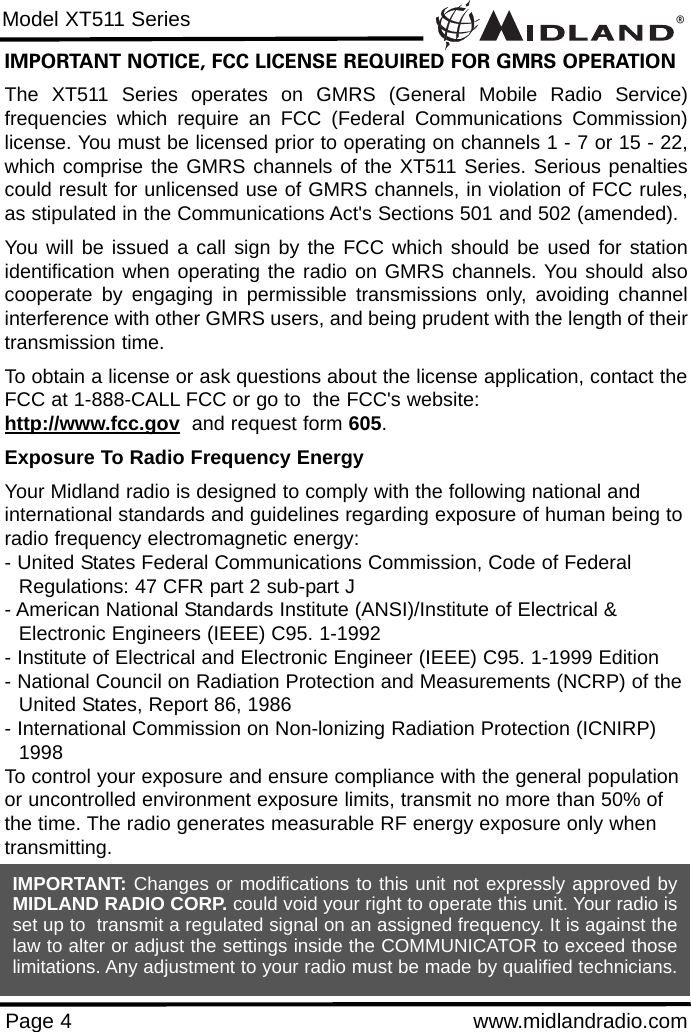 ®Model XT511 SeriesPage 4 www.midlandradio.comIMPORTANT NOTICE, FCC LICENSE REQUIRED FOR GMRS OPERATIONThe XT511 Series operates on GMRS (General Mobile Radio Service)frequencies which require an FCC (Federal Communications Commission)license. You must be licensed prior to operating on channels 1 - 7 or 15 - 22,which comprise the GMRS channels of the XT511 Series. Serious penaltiescould result for unlicensed use of GMRS channels, in violation of FCC rules,as stipulated in the Communications Act&apos;s Sections 501 and 502 (amended).You will be issued a call sign by the FCC which should be used for stationidentification when operating the radio on GMRS channels. You should alsocooperate by engaging in permissible transmissions only, avoiding channelinterference with other GMRS users, and being prudent with the length of theirtransmission time.To obtain a license or ask questions about the license application, contact theFCC at 1-888-CALL FCC or go to  the FCC&apos;s website:  http://www.fcc.gov and request form 605.Exposure To Radio Frequency EnergyYour Midland radio is designed to comply with the following national and international standards and guidelines regarding exposure of human being toradio frequency electromagnetic energy:- United States Federal Communications Commission, Code of Federal Regulations: 47 CFR part 2 sub-part J- American National Standards Institute (ANSI)/Institute of Electrical &amp; Electronic Engineers (IEEE) C95. 1-1992- Institute of Electrical and Electronic Engineer (IEEE) C95. 1-1999 Edition- National Council on Radiation Protection and Measurements (NCRP) of theUnited States, Report 86, 1986- International Commission on Non-lonizing Radiation Protection (ICNIRP) 1998To control your exposure and ensure compliance with the general populationor uncontrolled environment exposure limits, transmit no more than 50% ofthe time. The radio generates measurable RF energy exposure only whentransmitting.IMPORTANT: Changes or modifications to this unit not expressly approved byMIDLAND RADIO CORP. could void your right to operate this unit. Your radio isset up to  transmit a regulated signal on an assigned frequency. It is against thelaw to alter or adjust the settings inside the COMMUNICATOR to exceed thoselimitations. Any adjustment to your radio must be made by qualified technicians.