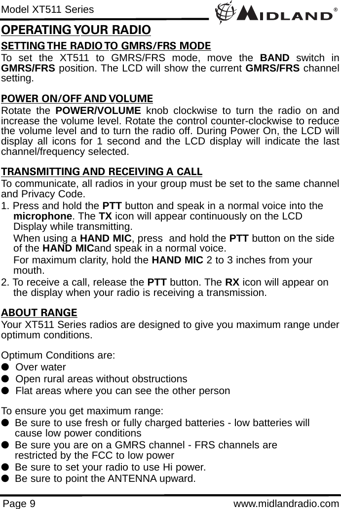 ®Model XT511 SeriesPage 9 www.midlandradio.comSETTING THE RADIO TO GMRS/FRS MODETo set the XT511 to GMRS/FRS mode, move the BAND switch inGMRS/FRS position. The LCD will show the current GMRS/FRS channelsetting.POWER ON/OFF AND VOLUMERotate the POWER/VOLUME knob clockwise to turn the radio on andincrease the volume level. Rotate the control counter-clockwise to reducethe volume level and to turn the radio off. During Power On, the LCD willdisplay all icons for 1 second and the LCD display will indicate the lastchannel/frequency selected.TRANSMITTING AND RECEIVING A CALLTo communicate, all radios in your group must be set to the same channeland Privacy Code.1. Press and hold the PTT button and speak in a normal voice into the microphone. The TX icon will appear continuously on the LCD Display while transmitting.When using a HAND MIC, press  and hold the PTT button on the side of the HAND MICand speak in a normal voice.For maximum clarity, hold the HAND MIC 2 to 3 inches from your mouth.2. To receive a call, release the PTT button. The RX icon will appear on the display when your radio is receiving a transmission.ABOUT RANGEYour XT511 Series radios are designed to give you maximum range underoptimum conditions.Optimum Conditions are:  lOver waterlOpen rural areas without obstructionslFlat areas where you can see the other personTo ensure you get maximum range:lBe sure to use fresh or fully charged batteries - low batteries will cause low power conditionslBe sure you are on a GMRS channel - FRS channels are         restricted by the FCC to low powerlBe sure to set your radio to use Hi power.lBe sure to point the ANTENNA upward.OPERATING YOUR RADIO