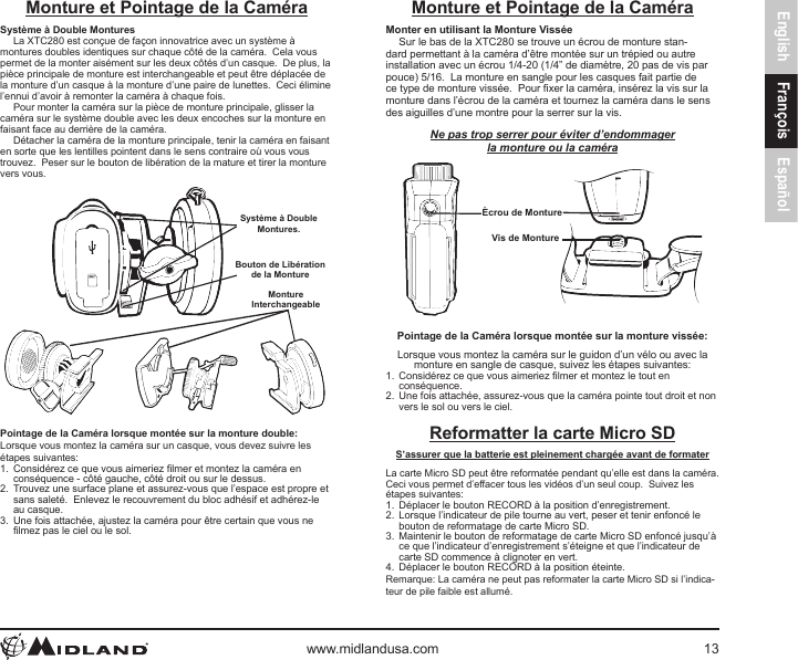 English François Españolwww.midlandusa.com 13Monture et Pointage de la CaméraSystème à Double MonturesLa XTC280 est conçue de façon innovatrice avec un système à montures doubles identiques sur chaque côté de la caméra.  Cela vous permet de la monter aisément sur les deux côtés d’un casque.  De plus, la pièce principale de monture est interchangeable et peut être déplacée de la monture d’un casque à la monture d’une paire de lunettes.  Ceci élimine l’ennui d’avoir à remonter la caméra à chaque fois.Pour monter la caméra sur la pièce de monture principale, glisser la caméra sur le système double avec les deux encoches sur la monture en faisant face au derrière de la caméra.Détacher la caméra de la monture principale, tenir la caméra en faisant en sorte que les lentilles pointent dans le sens contraire où vous vous trouvez.  Peser sur le bouton de libération de la mature et tirer la monture vers vous.Système à Double Montures.Bouton de Libération de la MontureMonture InterchangeablePointage de la Caméra lorsque montée sur la monture double:Lorsque vous montez la caméra sur un casque, vous devez suivre les étapes suivantes:1.  Considérez ce que vous aimeriez lmer et montez la caméra en conséquence - côté gauche, côté droit ou sur le dessus.2.  Trouvez une surface plane et assurez-vous que l’espace est propre et sans saleté.  Enlevez le recouvrement du bloc adhésif et adhérez-le au casque.3.  Une fois attachée, ajustez la caméra pour être certain que vous ne lmez pas le ciel ou le sol.Monture et Pointage de la CaméraMonter en utilisant la Monture VisséeSur le bas de la XTC280 se trouve un écrou de monture stan-dard permettant à la caméra d’être montée sur un trépied ou autre installation avec un écrou 1/4-20 (1/4” de diamètre, 20 pas de vis par pouce) 5/16.  La monture en sangle pour les casques fait partie de ce type de monture vissée.  Pour xer la caméra, insérez la vis sur la monture dans l’écrou de la caméra et tournez la caméra dans le sens des aiguilles d’une montre pour la serrer sur la vis.Ne pas trop serrer pour éviter d’endommager la monture ou la caméraÉcrou de MontureVis de MonturePointage de la Caméra lorsque montée sur la monture vissée:Lorsque vous montez la caméra sur le guidon d’un vélo ou avec la monture en sangle de casque, suivez les étapes suivantes:1.  Considérez ce que vous aimeriez lmer et montez le tout en conséquence.2.  Une fois attachée, assurez-vous que la caméra pointe tout droit et non vers le sol ou vers le ciel.Reformatter la carte Micro SDS’assurer que la batterie est pleinement chargée avant de formaterLa carte Micro SD peut être reformatée pendant qu’elle est dans la caméra.  Ceci vous permet d’effacer tous les vidéos d’un seul coup.  Suivez les étapes suivantes:1.  Déplacer le bouton RECORD à la position d’enregistrement.2.  Lorsque l’indicateur de pile tourne au vert, peser et tenir enfoncé le bouton de reformatage de carte Micro SD.3.  Maintenir le bouton de reformatage de carte Micro SD enfoncé jusqu’à ce que l’indicateur d’enregistrement s’éteigne et que l’indicateur de carte SD commence à clignoter en vert.4.  Déplacer le bouton RECORD à la position éteinte.Remarque: La caméra ne peut pas reformater la carte Micro SD si l’indica-teur de pile faible est allumé.