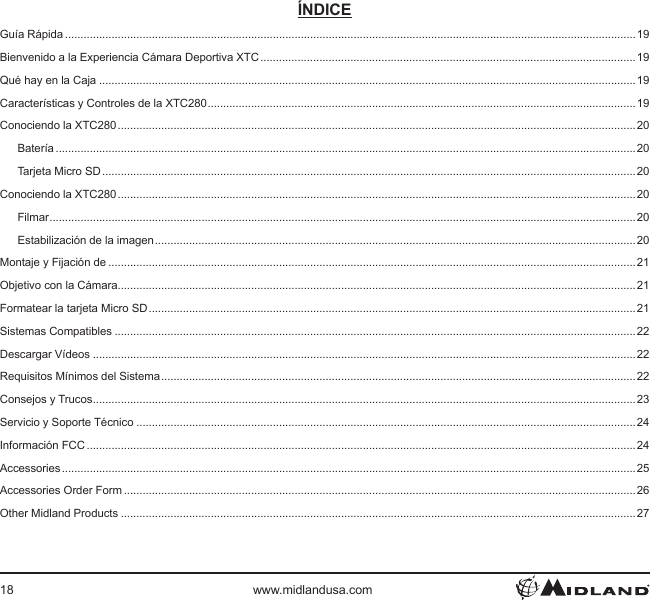 18 www.midlandusa.comÍNDICEGuía Rápida ........................................................................................................................................................................................19Bienvenido a la Experiencia Cámara Deportiva XTC ......................................................................................................................... 19Qué hay en la Caja .............................................................................................................................................................................19Características y Controles de la XTC280 .......................................................................................................................................... 19Conociendo la XTC280 ....................................................................................................................................................................... 20Batería ...........................................................................................................................................................................................20Tarjeta Micro SD ............................................................................................................................................................................20Conociendo la XTC280 ....................................................................................................................................................................... 20Filmar ............................................................................................................................................................................................. 20Estabilización de la imagen ........................................................................................................................................................... 20Montaje y Fijación de ..........................................................................................................................................................................21Objetivo con la Cámara .......................................................................................................................................................................21Formatear la tarjeta Micro SD ............................................................................................................................................................. 21Sistemas Compatibles ........................................................................................................................................................................22Descargar Vídeos ...............................................................................................................................................................................22Requisitos Mínimos del Sistema ......................................................................................................................................................... 22Consejos y Trucos ............................................................................................................................................................................... 23Servicio y Soporte Técnico .................................................................................................................................................................24Información FCC .................................................................................................................................................................................24Accessories ......................................................................................................................................................................................... 25Accessories Order Form .....................................................................................................................................................................26Other Midland Products ......................................................................................................................................................................27