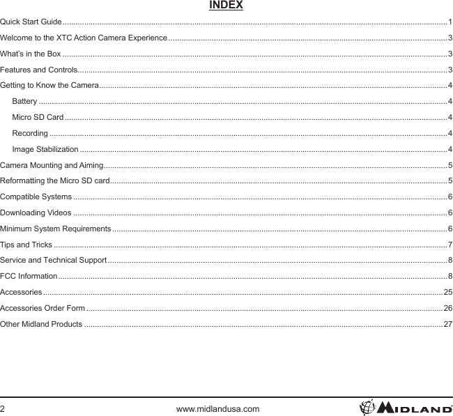 2www.midlandusa.comINDEXQuick Start Guide .................................................................................................................................................................................. 1Welcome to the XTC Action Camera Experience ................................................................................................................................. 3What’s in the Box ..................................................................................................................................................................................3Features and Controls ...........................................................................................................................................................................3Getting to Know the Camera .................................................................................................................................................................4Battery .............................................................................................................................................................................................4Micro SD Card ................................................................................................................................................................................. 4Recording ........................................................................................................................................................................................4Image Stabilization ..........................................................................................................................................................................4Camera Mounting and Aiming ...............................................................................................................................................................5Reformatting the Micro SD card ............................................................................................................................................................5Compatible Systems .............................................................................................................................................................................6Downloading Videos .............................................................................................................................................................................6Minimum System Requirements ........................................................................................................................................................... 6Tips and Tricks ......................................................................................................................................................................................7Service and Technical Support ............................................................................................................................................................. 8FCC Information .................................................................................................................................................................................... 8Accessories ......................................................................................................................................................................................... 25Accessories Order Form .....................................................................................................................................................................26Other Midland Products ......................................................................................................................................................................27