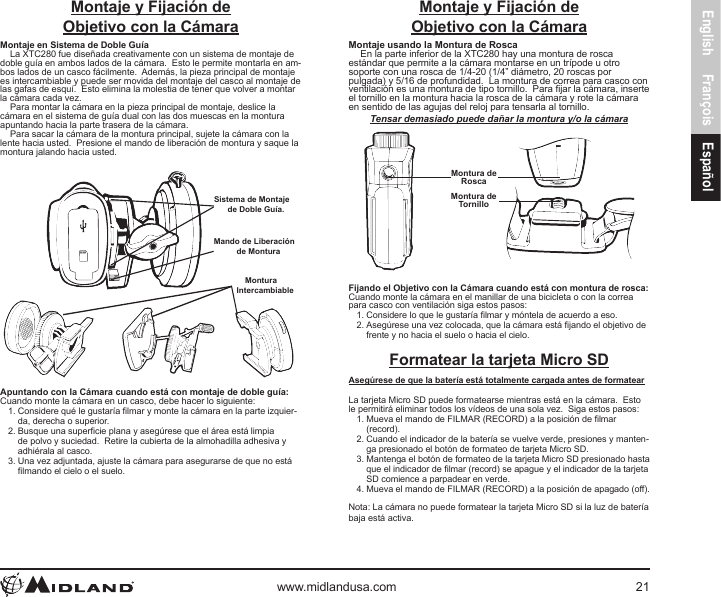 English François Españolwww.midlandusa.com 21Montaje y Fijación deObjetivo con la CámaraMontaje en Sistema de Doble GuíaLa XTC280 fue diseñada creativamente con un sistema de montaje de doble guía en ambos lados de la cámara.  Esto le permite montarla en am-bos lados de un casco fácilmente.  Además, la pieza principal de montaje es intercambiable y puede ser movida del montaje del casco al montaje de las gafas de esquí.  Esto elimina la molestia de tener que volver a montar la cámara cada vez.Para montar la cámara en la pieza principal de montaje, deslice la cámara en el sistema de guía dual con las dos muescas en la montura apuntando hacia la parte trasera de la cámara.Para sacar la cámara de la montura principal, sujete la cámara con la lente hacia usted.  Presione el mando de liberación de montura y saque la montura jalando hacia usted.Sistema de Montaje de Doble Guía.Mando de Liberación de MonturaMontura Intercambiable Apuntando con la Cámara cuando está con montaje de doble guía:Cuando monte la cámara en un casco, debe hacer lo siguiente:1. Considere qué le gustaría lmar y monte la cámara en la parte izquier-da, derecha o superior.2. Busque una supercie plana y asegúrese que el área está limpia de polvo y suciedad.  Retire la cubierta de la almohadilla adhesiva y adhiérala al casco.3. Una vez adjuntada, ajuste la cámara para asegurarse de que no está lmando el cielo o el suelo.Montaje y Fijación de Objetivo con la CámaraMontaje usando la Montura de RoscaEn la parte inferior de la XTC280 hay una montura de rosca estándar que permite a la cámara montarse en un trípode u otro soporte con una rosca de 1/4-20 (1/4” diámetro, 20 roscas por pulgada) y 5/16 de profundidad.  La montura de correa para casco con ventilación es una montura de tipo tornillo.  Para jar la cámara, inserte el tornillo en la montura hacia la rosca de la cámara y rote la cámara en sentido de las agujas del reloj para tensarla al tornillo.Tensar demasiado puede dañar la montura y/o la cámaraMontura deRoscaMontura deTornilloFijando el Objetivo con la Cámara cuando está con montura de rosca: Cuando monte la cámara en el manillar de una bicicleta o con la correa para casco con ventilación siga estos pasos:1. Considere lo que le gustaría lmar y móntela de acuerdo a eso.2. Asegúrese una vez colocada, que la cámara está jando el objetivo de frente y no hacia el suelo o hacia el cielo.Formatear la tarjeta Micro SDAsegúrese de que la batería está totalmente cargada antes de formatearLa tarjeta Micro SD puede formatearse mientras está en la cámara.  Esto le permitirá eliminar todos los vídeos de una sola vez.  Siga estos pasos:1. Mueva el mando de FILMAR (RECORD) a la posición de lmar (record).2. Cuando el indicador de la batería se vuelve verde, presiones y manten-ga presionado el botón de formateo de tarjeta Micro SD.3. Mantenga el botón de formateo de la tarjeta Micro SD presionado hasta que el indicador de lmar (record) se apague y el indicador de la tarjeta SD comience a parpadear en verde.4. Mueva el mando de FILMAR (RECORD) a la posición de apagado (off).Nota: La cámara no puede formatear la tarjeta Micro SD si la luz de batería baja está activa.