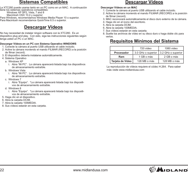 22 www.midlandusa.comDescargar VídeosDescargar Vídeos en un MAC1. Conecte la cámara al puerto USB utilizando el cable incluido.2. Active la cámara moviendo el mando FILMAR (RECORD) a la posición de lmar (record).3. MAC reconocerá automáticamente el disco duro externo de la cámara.4. Haga clic en el icono del escritorio.5. Abra la carpeta DCIM.6. Abra la carpeta 100MEDIA.7. Sus vídeos estarán en esta carpeta.8. Suelte los archivos de vídeo en su disco duro o haga doble clic para verlos.Requisitos Mínimos del Sistema720 video 1080 videoProcesador 3.0 GHz o superior 3.2 GHz o superiorRam 1 GB o más 2 GB o másTarjeta de Video 128 MB o más 128 MB o másLa reproducción de vídeos requiere el códec H.264.  Para saber más visite www.midlandusa.comSistemas CompatiblesLa XTC280 puede usarse tanto en un PC como en un MAC.  A continuación tiene los sistemas operativos compatibles:Windows XP SP2, Vista, 7 and 8 Macintosh OSX 10.4 y superiorPara Windows, recomendamos Windows Media Player 10 o superior.Para Macintosh recomendamos QuickTime 6.5 o superior.Descargar VídeosNo hay necesidad de instalar ningún software con la XTC280.  Es un dispositivo plug and play.  Con esto, siga las instrucciones siguientes según tenga usted un PC o un MAC.Descargar Vídeos en un PC con Sistema Operativo WINDOWS1. Conecte la cámara al puerto USB utilizando el cable incluido.2. Active la cámara moviendo el mando FILMAR (RECORD) a la posición de lmar (record).3. El dispositivo debería instalarse automáticamente.4. Sistema Operativoa.  Windows XPi.  Abra “Mi PC”.  La cámara aparecerá listada bajo los dispositivos de almacenamiento extraíble.b.  Windows Vistai.  Abra “Mi PC”.  La cámara aparecerá listada bajo los dispositivos de almacenamiento extraíble.c.  Windows 7i.  Abra “Equipo”.  “La cámara aparecerá listada bajo los dispositi-vos de almacenamiento extraíble.d.  Windows 8i.  Abra “Equipo”.  “La cámara aparecerá listada bajo los dispositi-vos de almacenamiento extraíble.5. Haga clic en el dispositivo.6. Abra la carpeta DCIM.7. Abra la carpeta 100MEDIA.8. Sus vídeos estarán en esta carpeta.