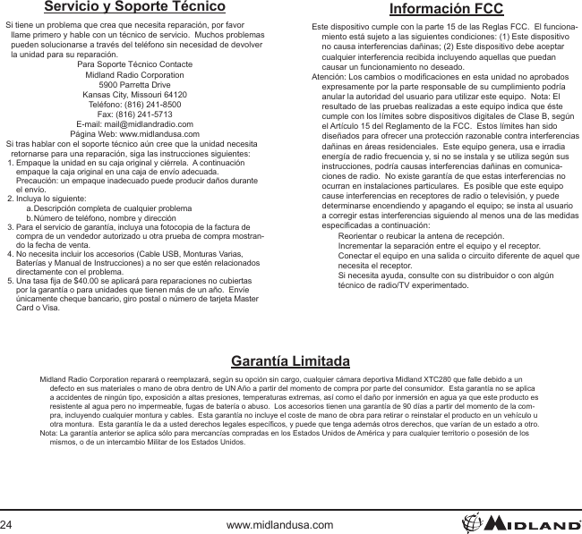 24 www.midlandusa.comServicio y Soporte TécnicoSi tiene un problema que crea que necesita reparación, por favor llame primero y hable con un técnico de servicio.  Muchos problemas pueden solucionarse a través del teléfono sin necesidad de devolver la unidad para su reparación.Para Soporte Técnico ContacteMidland Radio Corporation5900 Parretta DriveKansas City, Missouri 64120Teléfono: (816) 241-8500Fax: (816) 241-5713E-mail: mail@midlandradio.comPágina Web: www.midlandusa.comSi tras hablar con el soporte técnico aún cree que la unidad necesita retornarse para una reparación, siga las instrucciones siguientes:1. Empaque la unidad en su caja original y ciérrela.  A continuación empaque la caja original en una caja de envío adecuada. Precaución: un empaque inadecuado puede producir daños durante el envío.2. Incluya lo siguiente:a. Descripción completa de cualquier problemab. Número de teléfono, nombre y dirección3. Para el servicio de garantía, incluya una fotocopia de la factura de compra de un vendedor autorizado u otra prueba de compra mostran-do la fecha de venta.4. No necesita incluir los accesorios (Cable USB, Monturas Varias, Baterías y Manual de Instrucciones) a no ser que estén relacionados directamente con el problema.5. Una tasa ja de $40.00 se aplicará para reparaciones no cubiertas por la garantía o para unidades que tienen más de un año.  Envíe únicamente cheque bancario, giro postal o número de tarjeta Master Card o Visa.Garantía LimitadaMidland Radio Corporation reparará o reemplazará, según su opción sin cargo, cualquier cámara deportiva Midland XTC280 que falle debido a un defecto en sus materiales o mano de obra dentro de UN Año a partir del momento de compra por parte del consumidor.  Esta garantía no se aplica a accidentes de ningún tipo, exposición a altas presiones, temperaturas extremas, así como el daño por inmersión en agua ya que este producto es resistente al agua pero no impermeable, fugas de batería o abuso.  Los accesorios tienen una garantía de 90 días a partir del momento de la com-pra, incluyendo cualquier montura y cables.  Esta garantía no incluye el coste de mano de obra para retirar o reinstalar el producto en un vehículo u otra montura.  Esta garantía le da a usted derechos legales especícos, y puede que tenga además otros derechos, que varían de un estado a otro.Nota: La garantía anterior se aplica sólo para mercancías compradas en los Estados Unidos de América y para cualquier territorio o posesión de los mismos, o de un intercambio Militar de los Estados Unidos.Información FCCEste dispositivo cumple con la parte 15 de las Reglas FCC.  El funciona-miento está sujeto a las siguientes condiciones: (1) Este dispositivo no causa interferencias dañinas; (2) Este dispositivo debe aceptar cualquier interferencia recibida incluyendo aquellas que puedan causar un funcionamiento no deseado.Atención: Los cambios o modicaciones en esta unidad no aprobados expresamente por la parte responsable de su cumplimiento podría anular la autoridad del usuario para utilizar este equipo.  Nota: El resultado de las pruebas realizadas a este equipo indica que éste cumple con los límites sobre dispositivos digitales de Clase B, según el Artículo 15 del Reglamento de la FCC.  Estos límites han sido diseñados para ofrecer una protección razonable contra interferencias dañinas en áreas residenciales.  Este equipo genera, usa e irradia energía de radio frecuencia y, si no se instala y se utiliza según sus instrucciones, podría causas interferencias dañinas en comunica-ciones de radio.  No existe garantía de que estas interferencias no ocurran en instalaciones particulares.  Es posible que este equipo cause interferencias en receptores de radio o televisión, y puede determinarse encendiendo y apagando el equipo; se insta al usuario a corregir estas interferencias siguiendo al menos una de las medidas especicadas a continuación:Reorientar o reubicar la antena de recepción.Incrementar la separación entre el equipo y el receptor.Conectar el equipo en una salida o circuito diferente de aquel que necesita el receptor.Si necesita ayuda, consulte con su distribuidor o con algún técnico de radio/TV experimentado.