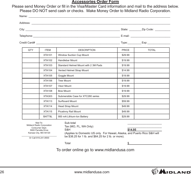 26 www.midlandusa.comAccessories Order FormPlease send Money Order or ll in the Visa/Master Card information and mail to the address below. Please DO NOT send cash or checks.  Make Money Order to Midland Radio Corporation.Name: _____________________________________________________________________________________________Address: ___________________________________________________________________________________________City: ______________________________________________________________ State: ________ Zip Code: __________Telephone: _________________________________________________________ E-mail: __________________________Credit Card# _______________________________________________________ Type:_________ Exp: _______________QTY ITEM DESCRIPTION PRICE TOTALXTA101 Window Suction Cup Mount $29.99XTA102 Handlebar Mount $19.99XTA103 Standard Helmet Mount with 2 3M Pads $19.99XTA104 Vented Helmet Strap Mount $14.99XTA105 Goggle Mount $19.99XTA106 Tree Mount $19.99XTA107 Visor Mount $19.99XTA108 Bow Mount $19.99XTA303 Submersible Case for XTC280 series $29.99XTA113 Surfboard Mount $59.99XTA114 Head Strap Mount $49.99XTA115 Picatinny Rail Mount $49.99BATT9L 900 mA Lithium-Ion Battery $29.99Mail To:Midland Radio CorporationConsumer Dept.5900 Parretta DriveKansas City, MO 64120______________________________Or Call 816.241.8500 Sub-total  ______________________  Tax (MO, FL, WA Only)  ______________________ S&amp;H  $14.95                                   (Applies to Domestic US only.  For Hawaii, Alaska, and Puerto Rico S&amp;H will be $38.25 for 1 lb. and $64.25 for 2 lb. or more). Total  $                                          To order online go to www.midlandusa.com