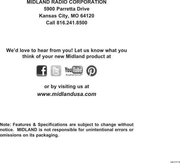 MIDLAND RADIO CORPORATION5900 Parretta DriveKansas City, MO 64120Call 816.241.8500We’d love to hear from you! Let us know what you think of your new Midland product at    or by visiting us atwww.midlandusa.comNote: Features &amp; Specifications are subject to change without notice.  MIDLAND is not responsible for unintentional errors or omissions on its packaging.04/17/13