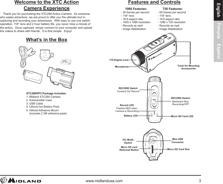 www.midlandusa.com 3English François EspañolFeatures and Controls1080 Features: - 30 frames per second - 118° lens - 16:9 aspect ratio - 1920 x 1080 resolution - Records as mp4 - Image Stabilization720 Features: - 60 frames per second - 118° lens - 16:9 aspect ratio - 1280 x 720 resolution - Records as mp4 - Image Stabilization118 Degree LensTrack for MountingAccessoriesMicrophoneRECORD SwitchForward On/ RecordRECORD SwitchBackward StopRecording/OFFRecord LEDFlashes RED whenCamera is RecordingBattery LED Micro SD Card LEDMini USBConnectorMicro SD cardReformat Button Micro SD Card SlotH/L ModeSwitchWelcome to the XTC Action Camera ExperienceThank you for purchasing the XTC280 Action Camera.  As someone who seeks adventure, we are proud to offer you the ultimate tool in capturing and recording your adventures.  With easy to use one switch operation, 118° lens and 2 hour battery life, you never miss a minute of the action.  Once captured, simply connect to your computer and upload the videos to share with friends.  It is that simple.  Enjoy!What’s in the BoxXTC280VP3 Package Includes:1. Midland XTC280 Camera2. Submersible Case3. USB Cable4. Lithium-Ion Battery Pack5. Helmet Adhesive Mount (includes 2 3M adhesive pads)