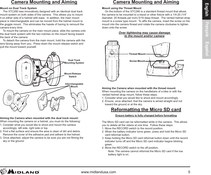 www.midlandusa.com 5English François EspañolCamera Mounting and AimingMount on Dual Track SystemThe XTC280 was innovatively designed with an identical dual track mount system on both sides of the camera.  This allows you to mount it on either side of a helmet with ease.  In addition, the main mount piece is interchangeable and can be moved from the helmet mount to the goggle mount.  This eliminates the hassle of having to remount the camera every time.To mount the camera on the main mount piece, slide the camera onto the dual track system with the two notches on the mount facing toward the back of the camera.To detach the camera from the main mount, hold the camera with the lens facing away from you.  Press down the mount release switch and pull the mount toward yourself.Dual TrackMounting SystemMount Release SwitchInterchangeableMountAiming the Camera when mounted with the dual track mount:When mounting the camera on a helmet, you must do the following:1. Consider what you would like to shoot and mount the camera accordingly- left side, right side or top.2. Find a at surface and ensure the area is clean of dirt and debris.  Remove the cover of the adhesive pad and adhere to the helmet.3. Once attached, adjust the camera to be sure you are not lming the sky or the ground.Camera Mounting and AimingMount using the Thread MountOn the bottom of the XTC280 is a standard thread mount that allows the camera to be mounted to a tripod or other xture with a 1/4-20 (1/4” diameter, 20 threads per inch) 5/16 deep thread.  The vented helmet strap mount is a screw type mount.  To afx the camera, insert the screw on the mount into the camera thread and rotate the camera clockwise to tighten down onto the screw.Over tightening may cause damage to the mount and/or cameraThread MountScrew MountAiming the Camera when mounted with the thread mount: When mounting the camera on the handlebars of a bike or with the vented helmet strap mount, follow these steps:1. Consider what you would like to shoot and mount accordingly.2. Ensure, once attached, that the camera is aimed straight and not toward the ground or at the sky.Reformatting the Micro SD cardEnsure battery is fully charged before formattingThe Micro SD card can be reformatted while in the camera.  This allows you to delete all the videos at one time.  Follow these steps:1. Move the RECORD switch to the record position.2. When the battery indicator turns green, press and hold the Micro SD card reformat button.3. Keep holding the Micro SD card reformat button down until the record indicator turns off and the Micro SD card indicator begins blinking green.4. Move the RECORD switch to the off position.Note: The camera cannot reformat the Micro SD card if the low battery light is on.