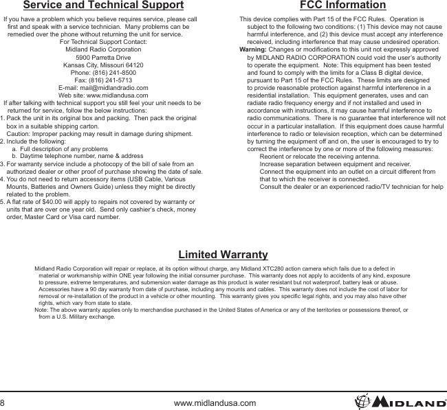 8www.midlandusa.comService and Technical SupportIf you have a problem which you believe requires service, please call rst and speak with a service technician.  Many problems can be remedied over the phone without returning the unit for service.For Technical Support Contact:Midland Radio Corporation5900 Parretta DriveKansas City, Missouri 64120Phone: (816) 241-8500Fax: (816) 241-5713E-mail: mail@midlandradio.comWeb site: www.midlandusa.comIf after talking with technical support you still feel your unit needs to be returned for service, follow the below instructions:1. Pack the unit in its original box and packing.  Then pack the original box in a suitable shipping carton. Caution: Improper packing may result in damage during shipment.2. Include the following:a.  Full description of any problemsb.  Daytime telephone number, name &amp; address3. For warranty service include a photocopy of the bill of sale from an authorized dealer or other proof of purchase showing the date of sale.4. You do not need to return accessory items (USB Cable, Various Mounts, Batteries and Owners Guide) unless they might be directly related to the problem.5. A at rate of $40.00 will apply to repairs not covered by warranty or units that are over one year old.  Send only cashier’s check, money order, Master Card or Visa card number.Limited WarrantyMidland Radio Corporation will repair or replace, at its option without charge, any Midland XTC280 action camera which fails due to a defect in material or workmanship within ONE year following the initial consumer purchase.  This warranty does not apply to accidents of any kind, exposure to pressure, extreme temperatures, and submersion water damage as this product is water resistant but not waterproof, battery leak or abuse.  Accessories have a 90 day warranty from date of purchase, including any mounts and cables.  This warranty does not include the cost of labor for removal or re-installation of the product in a vehicle or other mounting.  This warranty gives you specic legal rights, and you may also have other rights, which vary from state to state.Note: The above warranty applies only to merchandise purchased in the United States of America or any of the territories or possessions thereof, or from a U.S. Military exchange.FCC InformationThis device complies with Part 15 of the FCC Rules.  Operation is subject to the following two conditions: (1) This device may not cause harmful interference, and (2) this device must accept any interference received, including interference that may cause undesired operation.Warning: Changes or modications to this unit not expressly approved by MIDLAND RADIO CORPORATION could void the user’s authority to operate the equipment.  Note: This equipment has been tested and found to comply with the limits for a Class B digital device, pursuant to Part 15 of the FCC Rules.  These limits are designed to provide reasonable protection against harmful interference in a residential installation.  This equipment generates, uses and can radiate radio frequency energy and if not installed and used in accordance with instructions, it may cause harmful interference to radio communications.  There is no guarantee that interference will not occur in a particular installation.  If this equipment does cause harmful interference to radio or television reception, which can be determined by turning the equipment off and on, the user is encouraged to try to correct the interference by one or more of the following measures:Reorient or relocate the receiving antenna.Increase separation between equipment and receiver.Connect the equipment into an outlet on a circuit different from that to which the receiver is connected.Consult the dealer or an experienced radio/TV technician for help
