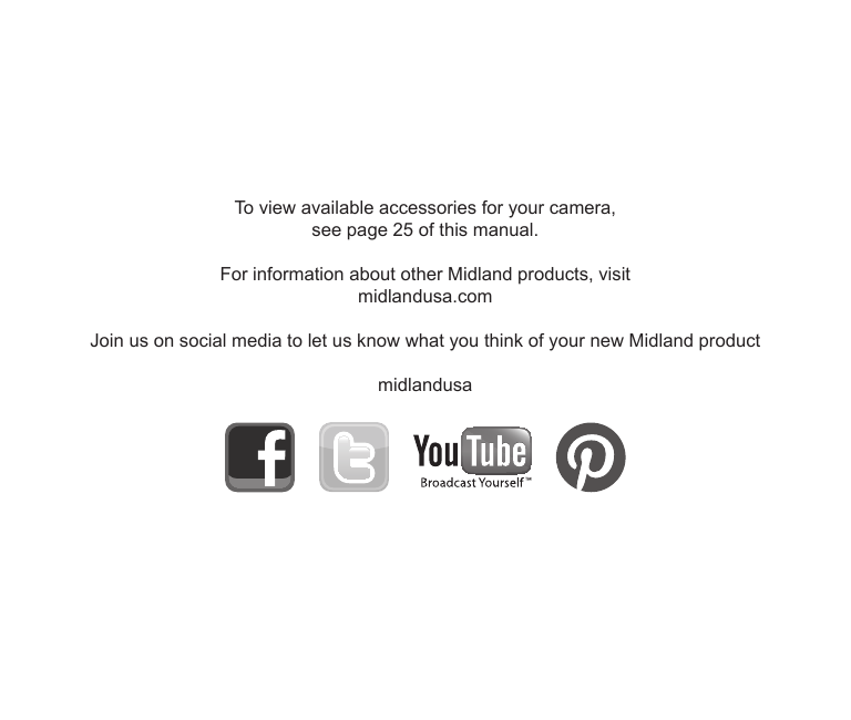 To view available accessories for your camera, see page 25 of this manual.For information about other Midland products, visit midlandusa.comJoin us on social media to let us know what you think of your new Midland product midlandusa