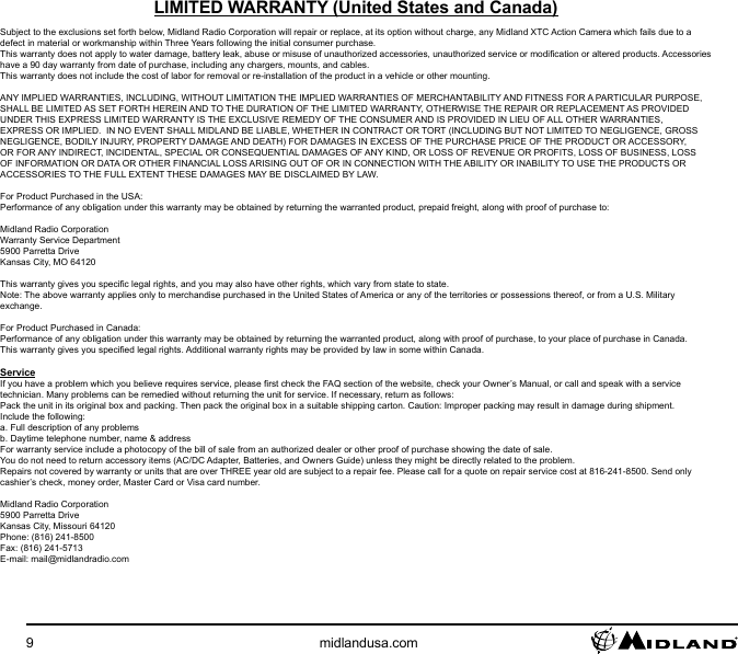 9midlandusa.comLIMITED WARRANTY (United States and Canada)Subject to the exclusions set forth below, Midland Radio Corporation will repair or replace, at its option without charge, any Midland XTC Action Camera which fails due to a defect in material or workmanship within Three Years following the initial consumer purchase.This warranty does not apply to water damage, battery leak, abuse or misuse of unauthorized accessories, unauthorized service or modication or altered products. Accessories have a 90 day warranty from date of purchase, including any chargers, mounts, and cables.This warranty does not include the cost of labor for removal or re-installation of the product in a vehicle or other mounting.ANY IMPLIED WARRANTIES, INCLUDING, WITHOUT LIMITATION THE IMPLIED WARRANTIES OF MERCHANTABILITY AND FITNESS FOR A PARTICULAR PURPOSE, SHALL BE LIMITED AS SET FORTH HEREIN AND TO THE DURATION OF THE LIMITED WARRANTY, OTHERWISE THE REPAIR OR REPLACEMENT AS PROVIDED UNDER THIS EXPRESS LIMITED WARRANTY IS THE EXCLUSIVE REMEDY OF THE CONSUMER AND IS PROVIDED IN LIEU OF ALL OTHER WARRANTIES, EXPRESS OR IMPLIED.  IN NO EVENT SHALL MIDLAND BE LIABLE, WHETHER IN CONTRACT OR TORT (INCLUDING BUT NOT LIMITED TO NEGLIGENCE, GROSS NEGLIGENCE, BODILY INJURY, PROPERTY DAMAGE AND DEATH) FOR DAMAGES IN EXCESS OF THE PURCHASE PRICE OF THE PRODUCT OR ACCESSORY, OR FOR ANY INDIRECT, INCIDENTAL, SPECIAL OR CONSEQUENTIAL DAMAGES OF ANY KIND, OR LOSS OF REVENUE OR PROFITS, LOSS OF BUSINESS, LOSS OF INFORMATION OR DATA OR OTHER FINANCIAL LOSS ARISING OUT OF OR IN CONNECTION WITH THE ABILITY OR INABILITY TO USE THE PRODUCTS OR ACCESSORIES TO THE FULL EXTENT THESE DAMAGES MAY BE DISCLAIMED BY LAW.For Product Purchased in the USA:Performance of any obligation under this warranty may be obtained by returning the warranted product, prepaid freight, along with proof of purchase to:Midland Radio CorporationWarranty Service Department5900 Parretta DriveKansas City, MO 64120This warranty gives you specic legal rights, and you may also have other rights, which vary from state to state.Note: The above warranty applies only to merchandise purchased in the United States of America or any of the territories or possessions thereof, or from a U.S. Military exchange.For Product Purchased in Canada:Performance of any obligation under this warranty may be obtained by returning the warranted product, along with proof of purchase, to your place of purchase in Canada.This warranty gives you specied legal rights. Additional warranty rights may be provided by law in some within Canada.ServiceIf you have a problem which you believe requires service, please rst check the FAQ section of the website, check your Owner’s Manual, or call and speak with a service technician. Many problems can be remedied without returning the unit for service. If necessary, return as follows:Pack the unit in its original box and packing. Then pack the original box in a suitable shipping carton. Caution: Improper packing may result in damage during shipment.Include the following:a. Full description of any problemsb. Daytime telephone number, name &amp; addressFor warranty service include a photocopy of the bill of sale from an authorized dealer or other proof of purchase showing the date of sale.You do not need to return accessory items (AC/DC Adapter, Batteries, and Owners Guide) unless they might be directly related to the problem.Repairs not covered by warranty or units that are over THREE year old are subject to a repair fee. Please call for a quote on repair service cost at 816-241-8500. Send only cashier’s check, money order, Master Card or Visa card number.Midland Radio Corporation5900 Parretta DriveKansas City, Missouri 64120Phone: (816) 241-8500Fax: (816) 241-5713E-mail: mail@midlandradio.com