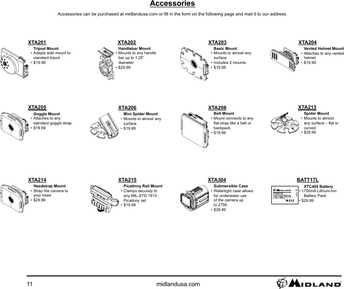 11 midlandusa.comAccessories can be purchased at midlandusa.com or ll in the form on the following page and mail it to our address.Picatinny Rail Mount• Clamps securely to any MIL-STD 1913 Picatinny rail• $19.99XTA215XTA214Tripod Mount• Adapts side mount to standard tripod• $19.99XTA201 XTA202Handlebar Mount• Mounts to any handle bar up to 1.25” diameter• $29.99Vented Helmet Mount• Attaches to any vented helmet• $19.99Headstrap Mount• Strap the camera to your head• $29.99XTA204AccessoriesXTA304Submersible Case• Watertight case allows for underwater use of the camera up to 275ft.• $29.99XTC400 Battery• 1700mA Lithium-Ion Battery Pack• $29.99BATT17LXTA208Belt Mount• Mount connects to any at strap like a belt or backpack• $19.99XTA203Basic Mount• Mounts to almost any surface• Includes 2 mounts• $19.99XTA205Goggle Mount• Attaches to any standard goggle strap• $19.99XTA206Mini Spider Mount• Mounts to almost any surface• $19.99XTA213Spider Mount• Mounts to almost any surface – at or curved• $29.99
