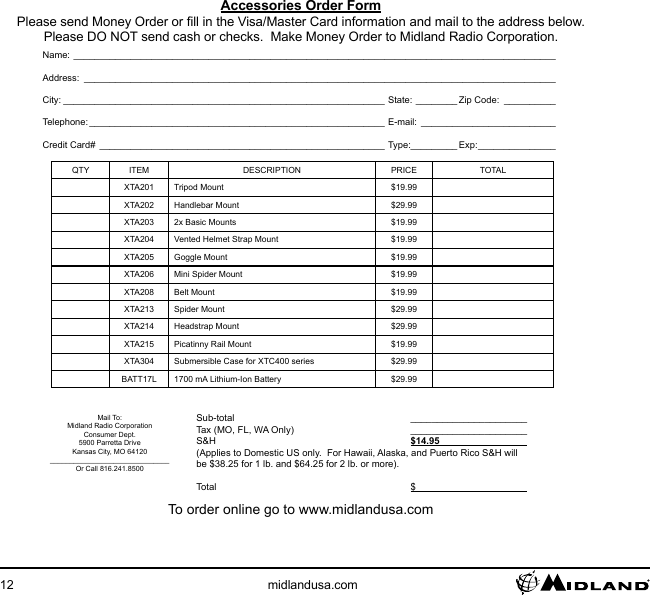 12 midlandusa.comAccessories Order FormPlease send Money Order or ll in the Visa/Master Card information and mail to the address below. Please DO NOT send cash or checks.  Make Money Order to Midland Radio Corporation.Name: _____________________________________________________________________________________________Address: ___________________________________________________________________________________________City: ______________________________________________________________ State: ________ Zip Code: __________Telephone: _________________________________________________________ E-mail: __________________________Credit Card# _______________________________________________________ Type:_________ Exp: _______________QTY ITEM DESCRIPTION PRICE TOTALXTA201 Tripod Mount $19.99XTA202 Handlebar Mount $29.99XTA203 2x Basic Mounts $19.99XTA204 Vented Helmet Strap Mount $19.99XTA205 Goggle Mount $19.99XTA206 Mini Spider Mount $19.99XTA208 Belt Mount $19.99XTA213 Spider Mount $29.99XTA214 Headstrap Mount $29.99XTA215 Picatinny Rail Mount $19.99XTA304 Submersible Case for XTC400 series $29.99BATT17L 1700 mA Lithium-Ion Battery $29.99Mail To:Midland Radio CorporationConsumer Dept.5900 Parretta DriveKansas City, MO 64120______________________________Or Call 816.241.8500 Sub-total  ______________________  Tax (MO, FL, WA Only)  ______________________ S&amp;H  $14.95                                    (Applies to Domestic US only.  For Hawaii, Alaska, and Puerto Rico S&amp;H will be $38.25 for 1 lb. and $64.25 for 2 lb. or more). Total  $                                          To order online go to www.midlandusa.com