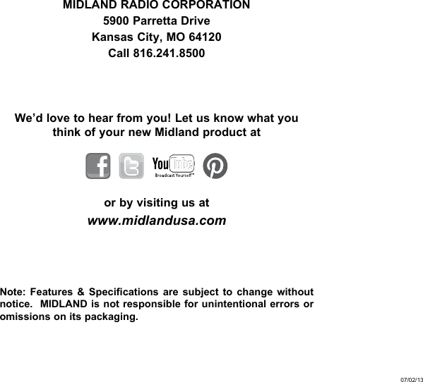 MIDLAND RADIO CORPORATION5900 Parretta DriveKansas City, MO 64120Call 816.241.8500We’d love to hear from you! Let us know what you think of your new Midland product at    or by visiting us atwww.midlandusa.comNote: Features &amp; Specifications are subject to change without notice.  MIDLAND is not responsible for unintentional errors or omissions on its packaging.07/02/13