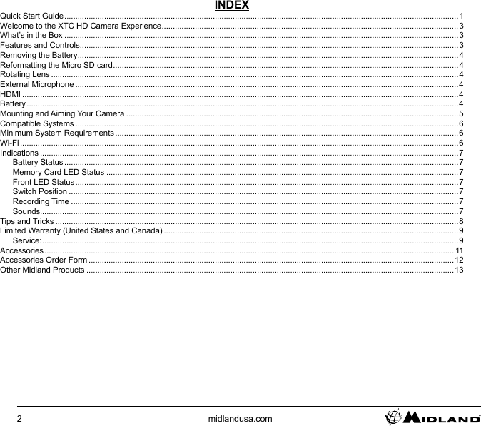 2midlandusa.comINDEXQuick Start Guide .................................................................................................................................................................................. 1Welcome to the XTC HD Camera Experience ......................................................................................................................................3What’s in the Box ..................................................................................................................................................................................3Features and Controls ...........................................................................................................................................................................3Removing the Battery ............................................................................................................................................................................4Reformatting the Micro SD card ............................................................................................................................................................4Rotating Lens ........................................................................................................................................................................................4External Microphone .............................................................................................................................................................................4HDMI .....................................................................................................................................................................................................4Battery ................................................................................................................................................................................................... 4Mounting and Aiming Your Camera ......................................................................................................................................................5Compatible Systems .............................................................................................................................................................................6Minimum System Requirements ........................................................................................................................................................... 6Wi-Fi ......................................................................................................................................................................................................6Indications .............................................................................................................................................................................................7Battery Status .................................................................................................................................................................................. 7Memory Card LED Status ...............................................................................................................................................................7Front LED Status ............................................................................................................................................................................. 7Switch Position ................................................................................................................................................................................7Recording Time ...............................................................................................................................................................................7Sounds.............................................................................................................................................................................................7Tips and Tricks ......................................................................................................................................................................................8Limited Warranty (United States and Canada) .....................................................................................................................................9Service: ............................................................................................................................................................................................9Accessories ......................................................................................................................................................................................... 11Accessories Order Form .....................................................................................................................................................................12Other Midland Products ......................................................................................................................................................................13