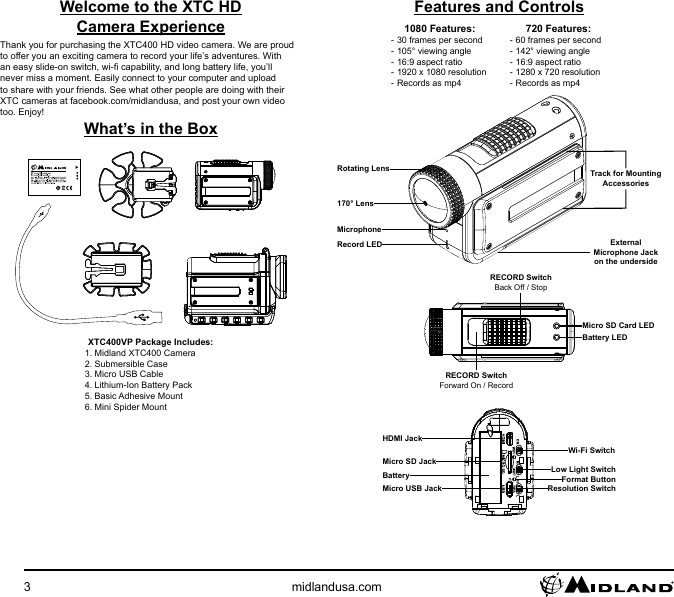 3midlandusa.comFeatures and Controls1080 Features: - 30 frames per second - 105° viewing angle - 16:9 aspect ratio - 1920 x 1080 resolution - Records as mp4720 Features: - 60 frames per second - 142° viewing angle - 16:9 aspect ratio - 1280 x 720 resolution - Records as mp4170° LensRecord LEDMicrophoneTrack for MountingAccessoriesRotating LensExternal Microphone Jackon the undersideRECORD SwitchForward On / RecordRECORD SwitchBack Off / StopBattery LEDMicro SD Card LED Wi-Fi SwitchLow Light SwitchResolution SwitchHDMI JackMicro SD JackMicro USB JackFormat ButtonBatteryWelcome to the XTC HD Camera ExperienceThank you for purchasing the XTC400 HD video camera. We are proud to offer you an exciting camera to record your life’s adventures. With an easy slide-on switch, wi- capability, and long battery life, you’ll never miss a moment. Easily connect to your computer and upload to share with your friends. See what other people are doing with their XTC cameras at facebook.com/midlandusa, and post your own video too. Enjoy!What’s in the BoxXTC400VP Package Includes:1. Midland XTC400 Camera2. Submersible Case3. Micro USB Cable4. Lithium-Ion Battery Pack5. Basic Adhesive Mount6. Mini Spider Mount