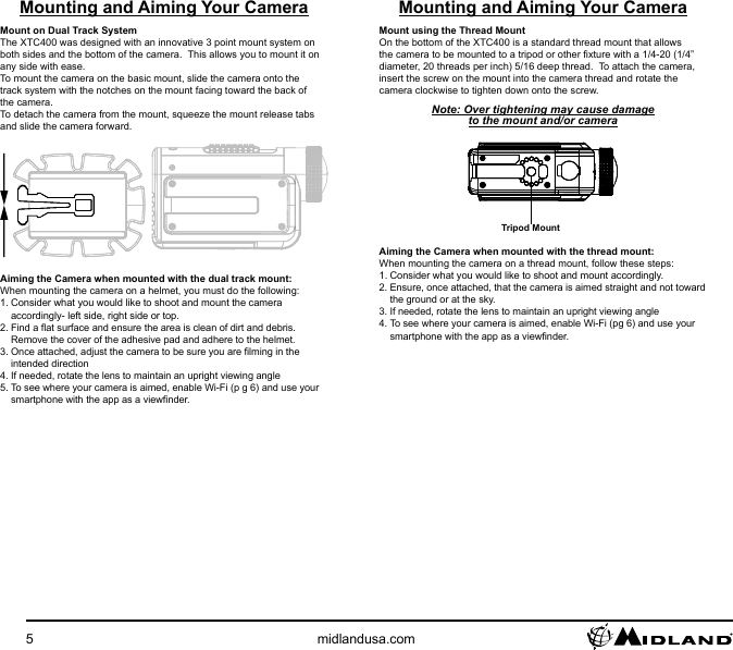 5midlandusa.comMounting and Aiming Your CameraMount on Dual Track SystemThe XTC400 was designed with an innovative 3 point mount system on both sides and the bottom of the camera.  This allows you to mount it on any side with ease.To mount the camera on the basic mount, slide the camera onto the track system with the notches on the mount facing toward the back of the camera.To detach the camera from the mount, squeeze the mount release tabs and slide the camera forward.Aiming the Camera when mounted with the dual track mount:When mounting the camera on a helmet, you must do the following:1. Consider what you would like to shoot and mount the camera accordingly- left side, right side or top.2. Find a at surface and ensure the area is clean of dirt and debris.  Remove the cover of the adhesive pad and adhere to the helmet.3. Once attached, adjust the camera to be sure you are lming in the intended direction4. If needed, rotate the lens to maintain an upright viewing angle5. To see where your camera is aimed, enable Wi-Fi (p g 6) and use your smartphone with the app as a viewnder.Mounting and Aiming Your CameraMount using the Thread MountOn the bottom of the XTC400 is a standard thread mount that allows the camera to be mounted to a tripod or other xture with a 1/4-20 (1/4” diameter, 20 threads per inch) 5/16 deep thread.  To attach the camera, insert the screw on the mount into the camera thread and rotate the camera clockwise to tighten down onto the screw.Note: Over tightening may cause damage to the mount and/or cameraTripod MountAiming the Camera when mounted with the thread mount: When mounting the camera on a thread mount, follow these steps:1. Consider what you would like to shoot and mount accordingly.2. Ensure, once attached, that the camera is aimed straight and not toward the ground or at the sky.3. If needed, rotate the lens to maintain an upright viewing angle4. To see where your camera is aimed, enable Wi-Fi (pg 6) and use your smartphone with the app as a viewnder.
