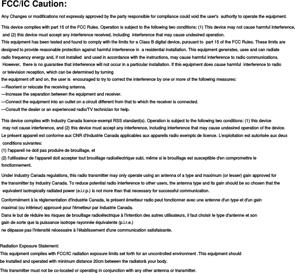 FCC/IC Caution:Any Changes or modifications not expressly approved by the party responsible for compliance could void the user&apos;s  authority to operate the equipment.This device complies with part 15 of the FCC Rules. Operation is subject to the following two conditions: (1) This device may not cause harmful interference, and (2) this device must accept any interference received, including  interference that may cause undesired operation.This equipment has been tested and found to comply with the limits for a Class B digital device, pursuant to  part 15 of the FCC Rules. These limits are designed to provide reasonable protection against harmful interference in  a residential installation. This equipment generates, uses and can radiate radio frequency energy and, if not installed  and used in accordance with the instructions, may cause harmful interference to radio communications. However,  there is no guarantee that interference will not occur in a particular installation. If this equipment does cause harmful  interference to radio or television reception, which can be determined by turning the equipment off and on, the user is  encouraged to try to correct the interference by one or more of the following measures:  —Reorient or relocate the receiving antenna.  —Increase the separation between the equipment and receiver.  —Connect the equipment into an outlet on a circuit different from that to which the receiver is connected.  —Consult the dealer or an experienced radio/TV technician for help.  This device complies with Industry Canada licence-exempt RSS standard(s). Operation is subject to the following two conditions: (1) this device may not cause interference, and (2) this device must accept any interference, including interference that may cause undesired operation of the device.Le présent appareil est conforme aux CNR d&apos;Industrie Canada applicables aux appareils radio exempts de licence. L&apos;exploitation est autorisée aux deux conditions suivantes: (1) l&apos;appareil ne doit pas produire de brouillage, et (2) l&apos;utilisateur de l&apos;appareil doit accepter tout brouillage radioélectrique subi, même si le brouillage est susceptible d&apos;en compromettre le fonctionnement.Under Industry Canada regulations, this radio transmitter may only operate using an antenna of a type and maximum (or lesser) gain approved for the transmitter by Industry Canada. To reduce potential radio interference to other users, the antenna type and its gain should be so chosen that the equivalent isotropically radiated power (e.i.r.p.) is not more than that necessary for successful communication.Conformément à la réglementation d&apos;Industrie Canada, le présent émetteur radio peut fonctionner avec une antenne d&apos;un type et d&apos;un gain maximal (ou inférieur) approuvé pour l&apos;émetteur par Industrie Canada. Dans le but de réduire les risques de brouillage radioélectrique à l&apos;intention des autres utilisateurs, il faut choisir le type d&apos;antenne et son gain de sorte que la puissance isotrope rayonnée équivalente (p.i.r.e.) ne dépasse pas l&apos;intensité nécessaire à l&apos;établissement d&apos;une communication satisfaisante.Radiation Exposure Statement:  This equipment complies with FCC/IC radiation exposure limits set forth for an uncontrolled environment .This equipment shouldbe installed and operated with minimum distance 20cm between the radiator&amp; your body.  This transmitter must not be co-located or operating in conjunction with any other antenna or transmitter.Radiation Exposure Statement:  This equipment complies with FCC/IC radiation exposure limits set forth for an uncontrolled environment .This equipment shouldbe installed and operated with minimum distance 20cm between the radiator&amp; your body.  This transmitter must not be co-located or operating in conjunction with any other antenna or transmitter.