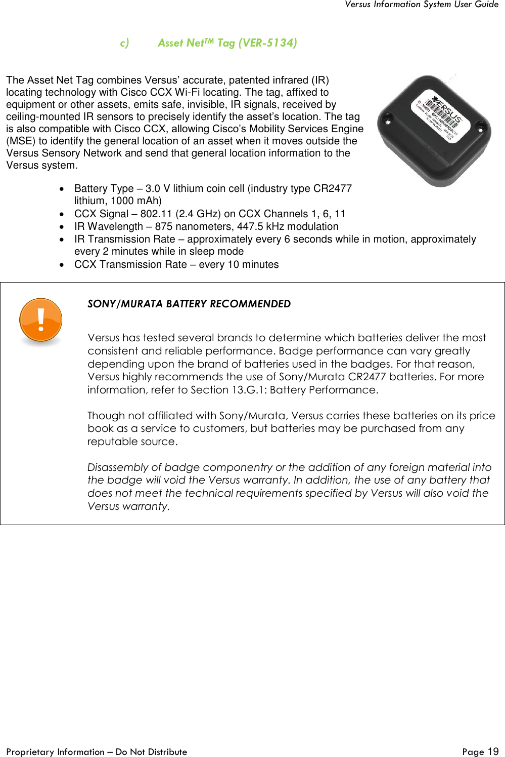   Versus Information System User Guide  Proprietary Information – Do Not Distribute   Page 19  c) Asset NetTM Tag (VER-5134)   The Asset Net Tag combines Versus’ accurate, patented infrared (IR) locating technology with Cisco CCX Wi-Fi locating. The tag, affixed to equipment or other assets, emits safe, invisible, IR signals, received by ceiling-mounted IR sensors to precisely identify the asset’s location. The tag is also compatible with Cisco CCX, allowing Cisco’s Mobility Services Engine (MSE) to identify the general location of an asset when it moves outside the Versus Sensory Network and send that general location information to the Versus system.  •  Battery Type – 3.0 V lithium coin cell (industry type CR2477 lithium, 1000 mAh) •  CCX Signal – 802.11 (2.4 GHz) on CCX Channels 1, 6, 11 •  IR Wavelength – 875 nanometers, 447.5 kHz modulation •  IR Transmission Rate – approximately every 6 seconds while in motion, approximately every 2 minutes while in sleep mode •  CCX Transmission Rate – every 10 minutes    SONY/MURATA BATTERY RECOMMENDED   Versus has tested several brands to determine which batteries deliver the most consistent and reliable performance. Badge performance can vary greatly depending upon the brand of batteries used in the badges. For that reason, Versus highly recommends the use of Sony/Murata CR2477 batteries. For more information, refer to Section 13.G.1: Battery Performance.  Though not affiliated with Sony/Murata, Versus carries these batteries on its price book as a service to customers, but batteries may be purchased from any reputable source.  Disassembly of badge componentry or the addition of any foreign material into the badge will void the Versus warranty. In addition, the use of any battery that does not meet the technical requirements specified by Versus will also void the Versus warranty.        