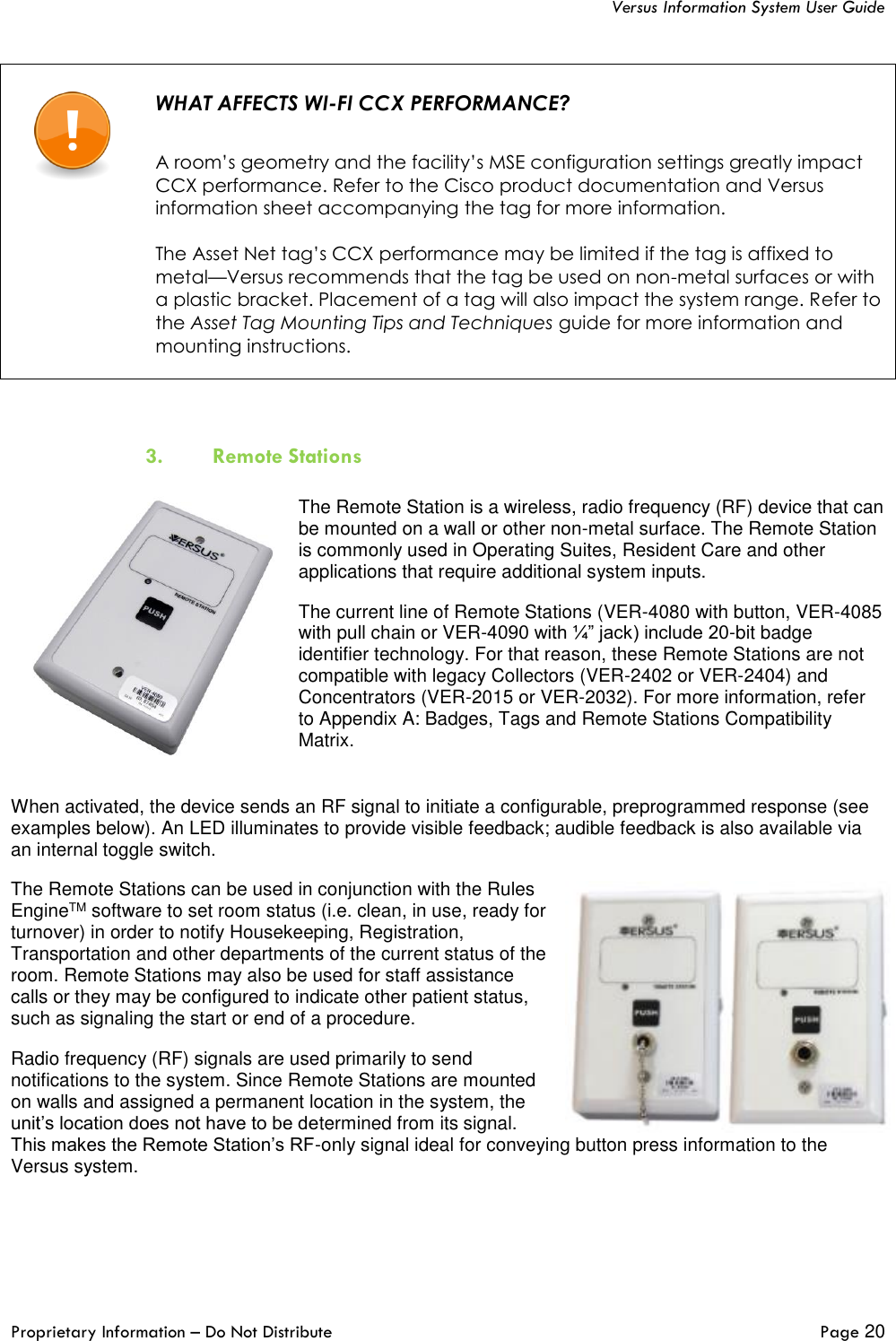   Versus Information System User Guide  Proprietary Information – Do Not Distribute   Page 20    WHAT AFFECTS WI-FI CCX PERFORMANCE?   A room’s geometry and the facility’s MSE configuration settings greatly impact CCX performance. Refer to the Cisco product documentation and Versus information sheet accompanying the tag for more information.  The Asset Net tag’s CCX performance may be limited if the tag is affixed to metal—Versus recommends that the tag be used on non-metal surfaces or with a plastic bracket. Placement of a tag will also impact the system range. Refer to the Asset Tag Mounting Tips and Techniques guide for more information and mounting instructions.    3. Remote Stations  The Remote Station is a wireless, radio frequency (RF) device that can be mounted on a wall or other non-metal surface. The Remote Station is commonly used in Operating Suites, Resident Care and other applications that require additional system inputs.  The current line of Remote Stations (VER-4080 with button, VER-4085 with pull chain or VER-4090 with ¼” jack) include 20-bit badge identifier technology. For that reason, these Remote Stations are not compatible with legacy Collectors (VER-2402 or VER-2404) and Concentrators (VER-2015 or VER-2032). For more information, refer to Appendix A: Badges, Tags and Remote Stations Compatibility Matrix.  When activated, the device sends an RF signal to initiate a configurable, preprogrammed response (see examples below). An LED illuminates to provide visible feedback; audible feedback is also available via an internal toggle switch. The Remote Stations can be used in conjunction with the Rules EngineTM software to set room status (i.e. clean, in use, ready for turnover) in order to notify Housekeeping, Registration, Transportation and other departments of the current status of the room. Remote Stations may also be used for staff assistance calls or they may be configured to indicate other patient status, such as signaling the start or end of a procedure. Radio frequency (RF) signals are used primarily to send notifications to the system. Since Remote Stations are mounted on walls and assigned a permanent location in the system, the unit’s location does not have to be determined from its signal. This makes the Remote Station’s RF-only signal ideal for conveying button press information to the Versus system.    