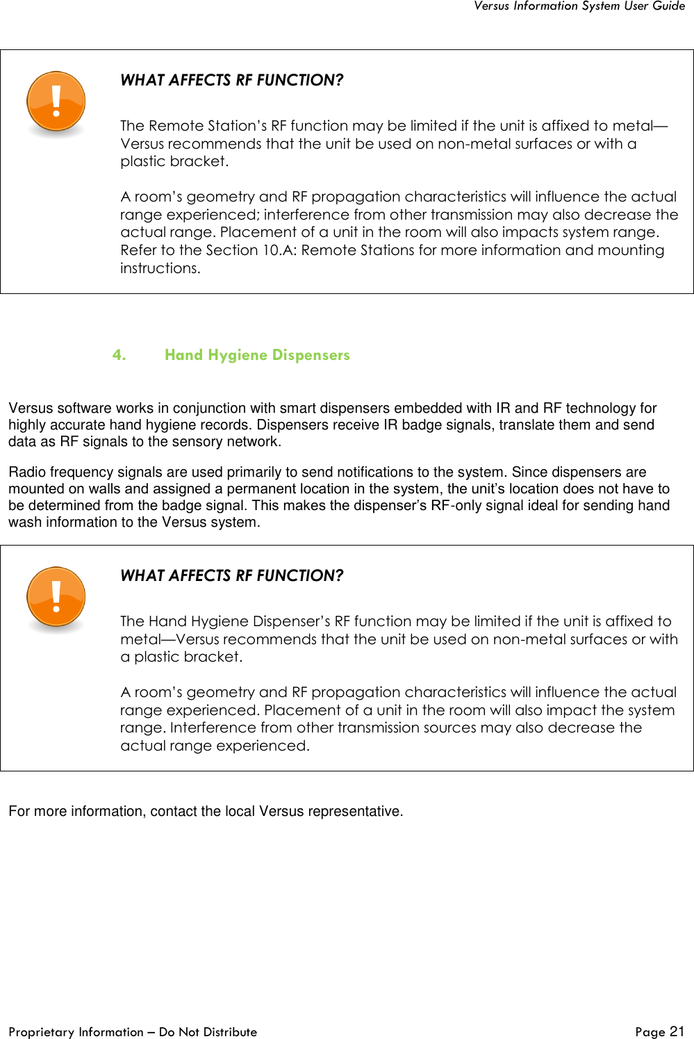   Versus Information System User Guide  Proprietary Information – Do Not Distribute   Page 21    WHAT AFFECTS RF FUNCTION?   The Remote Station’s RF function may be limited if the unit is affixed to metal—Versus recommends that the unit be used on non-metal surfaces or with a plastic bracket.  A room’s geometry and RF propagation characteristics will influence the actual range experienced; interference from other transmission may also decrease the actual range. Placement of a unit in the room will also impacts system range. Refer to the Section 10.A: Remote Stations for more information and mounting instructions.   4. Hand Hygiene Dispensers  Versus software works in conjunction with smart dispensers embedded with IR and RF technology for highly accurate hand hygiene records. Dispensers receive IR badge signals, translate them and send data as RF signals to the sensory network.  Radio frequency signals are used primarily to send notifications to the system. Since dispensers are mounted on walls and assigned a permanent location in the system, the unit’s location does not have to be determined from the badge signal. This makes the dispenser’s RF-only signal ideal for sending hand wash information to the Versus system.    WHAT AFFECTS RF FUNCTION?   The Hand Hygiene Dispenser’s RF function may be limited if the unit is affixed to metal—Versus recommends that the unit be used on non-metal surfaces or with a plastic bracket.  A room’s geometry and RF propagation characteristics will influence the actual range experienced. Placement of a unit in the room will also impact the system range. Interference from other transmission sources may also decrease the actual range experienced.    For more information, contact the local Versus representative.    