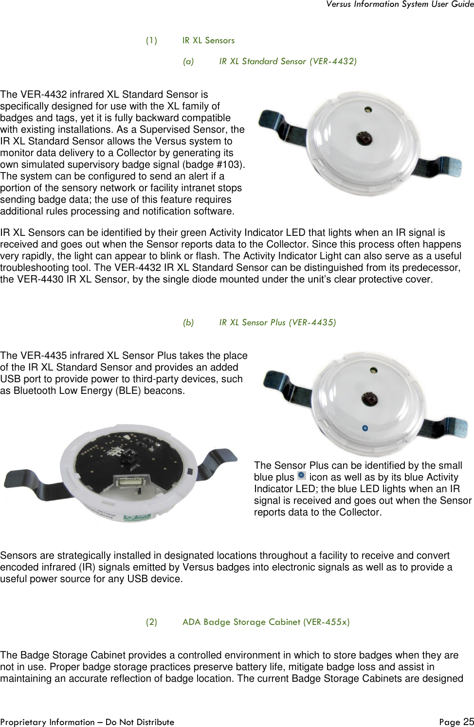   Versus Information System User Guide  Proprietary Information – Do Not Distribute   Page 25  (1) IR XL Sensors (a) IR XL Standard Sensor (VER-4432)  The VER-4432 infrared XL Standard Sensor is specifically designed for use with the XL family of badges and tags, yet it is fully backward compatible with existing installations. As a Supervised Sensor, the IR XL Standard Sensor allows the Versus system to monitor data delivery to a Collector by generating its own simulated supervisory badge signal (badge #103). The system can be configured to send an alert if a portion of the sensory network or facility intranet stops sending badge data; the use of this feature requires additional rules processing and notification software.  IR XL Sensors can be identified by their green Activity Indicator LED that lights when an IR signal is received and goes out when the Sensor reports data to the Collector. Since this process often happens very rapidly, the light can appear to blink or flash. The Activity Indicator Light can also serve as a useful troubleshooting tool. The VER-4432 IR XL Standard Sensor can be distinguished from its predecessor, the VER-4430 IR XL Sensor, by the single diode mounted under the unit’s clear protective cover.  (b) IR XL Sensor Plus (VER-4435)  The VER-4435 infrared XL Sensor Plus takes the place of the IR XL Standard Sensor and provides an added USB port to provide power to third-party devices, such as Bluetooth Low Energy (BLE) beacons. The Sensor Plus can be identified by the small blue plus   icon as well as by its blue Activity Indicator LED; the blue LED lights when an IR signal is received and goes out when the Sensor reports data to the Collector.   Sensors are strategically installed in designated locations throughout a facility to receive and convert encoded infrared (IR) signals emitted by Versus badges into electronic signals as well as to provide a useful power source for any USB device.  (2) ADA Badge Storage Cabinet (VER-455x)  The Badge Storage Cabinet provides a controlled environment in which to store badges when they are not in use. Proper badge storage practices preserve battery life, mitigate badge loss and assist in maintaining an accurate reflection of badge location. The current Badge Storage Cabinets are designed 