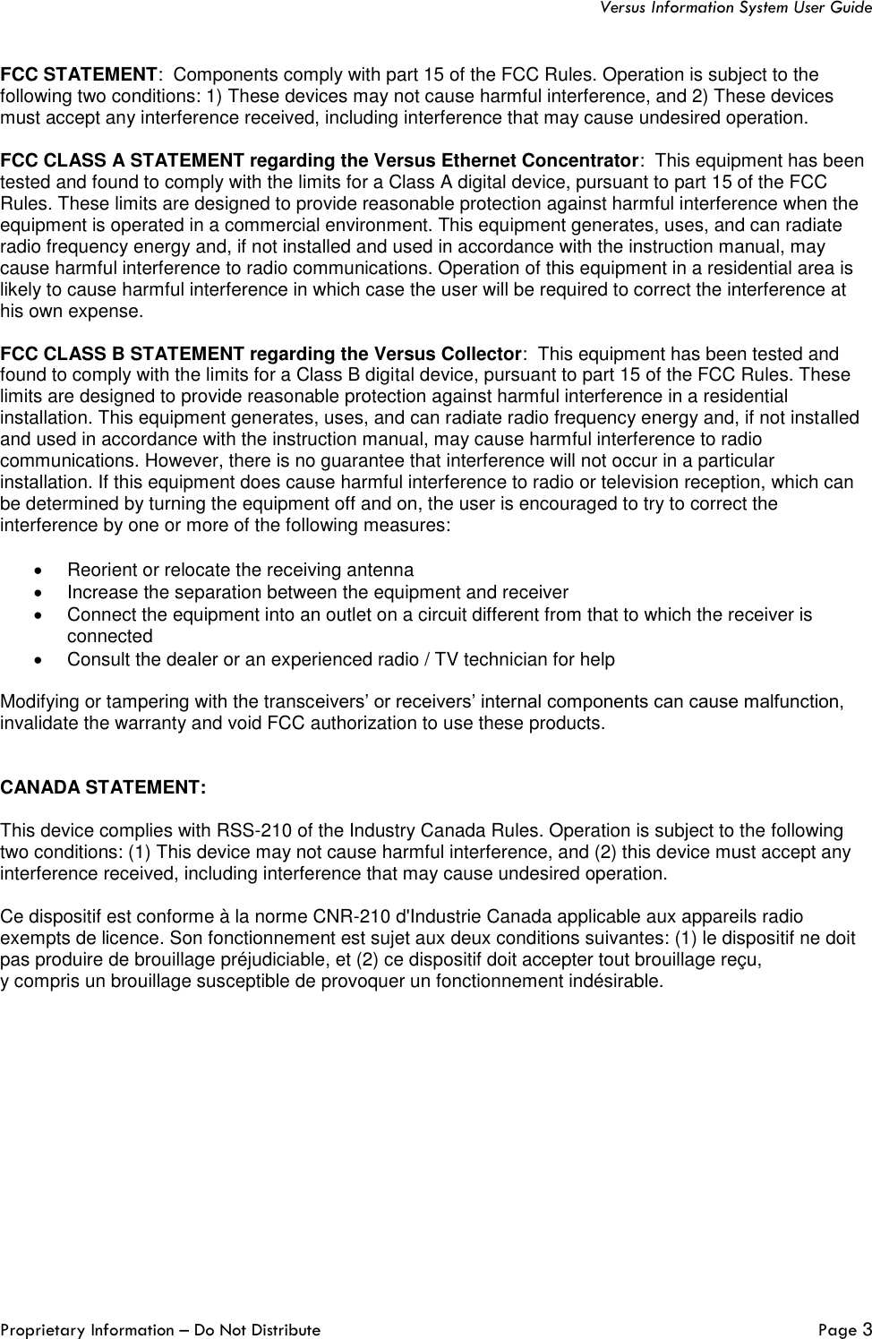   Versus Information System User Guide Proprietary Information – Do Not Distribute   Page 3  FCC STATEMENT:  Components comply with part 15 of the FCC Rules. Operation is subject to the following two conditions: 1) These devices may not cause harmful interference, and 2) These devices must accept any interference received, including interference that may cause undesired operation.  FCC CLASS A STATEMENT regarding the Versus Ethernet Concentrator:  This equipment has been tested and found to comply with the limits for a Class A digital device, pursuant to part 15 of the FCC Rules. These limits are designed to provide reasonable protection against harmful interference when the equipment is operated in a commercial environment. This equipment generates, uses, and can radiate radio frequency energy and, if not installed and used in accordance with the instruction manual, may cause harmful interference to radio communications. Operation of this equipment in a residential area is likely to cause harmful interference in which case the user will be required to correct the interference at his own expense.  FCC CLASS B STATEMENT regarding the Versus Collector:  This equipment has been tested and found to comply with the limits for a Class B digital device, pursuant to part 15 of the FCC Rules. These limits are designed to provide reasonable protection against harmful interference in a residential installation. This equipment generates, uses, and can radiate radio frequency energy and, if not installed and used in accordance with the instruction manual, may cause harmful interference to radio communications. However, there is no guarantee that interference will not occur in a particular installation. If this equipment does cause harmful interference to radio or television reception, which can be determined by turning the equipment off and on, the user is encouraged to try to correct the interference by one or more of the following measures:  •  Reorient or relocate the receiving antenna •  Increase the separation between the equipment and receiver •  Connect the equipment into an outlet on a circuit different from that to which the receiver is connected •  Consult the dealer or an experienced radio / TV technician for help  Modifying or tampering with the transceivers’ or receivers’ internal components can cause malfunction, invalidate the warranty and void FCC authorization to use these products.   CANADA STATEMENT:  This device complies with RSS-210 of the Industry Canada Rules. Operation is subject to the following two conditions: (1) This device may not cause harmful interference, and (2) this device must accept any interference received, including interference that may cause undesired operation.  Ce dispositif est conforme à la norme CNR-210 d&apos;Industrie Canada applicable aux appareils radio exempts de licence. Son fonctionnement est sujet aux deux conditions suivantes: (1) le dispositif ne doit pas produire de brouillage préjudiciable, et (2) ce dispositif doit accepter tout brouillage reçu,  y compris un brouillage susceptible de provoquer un fonctionnement indésirable.     