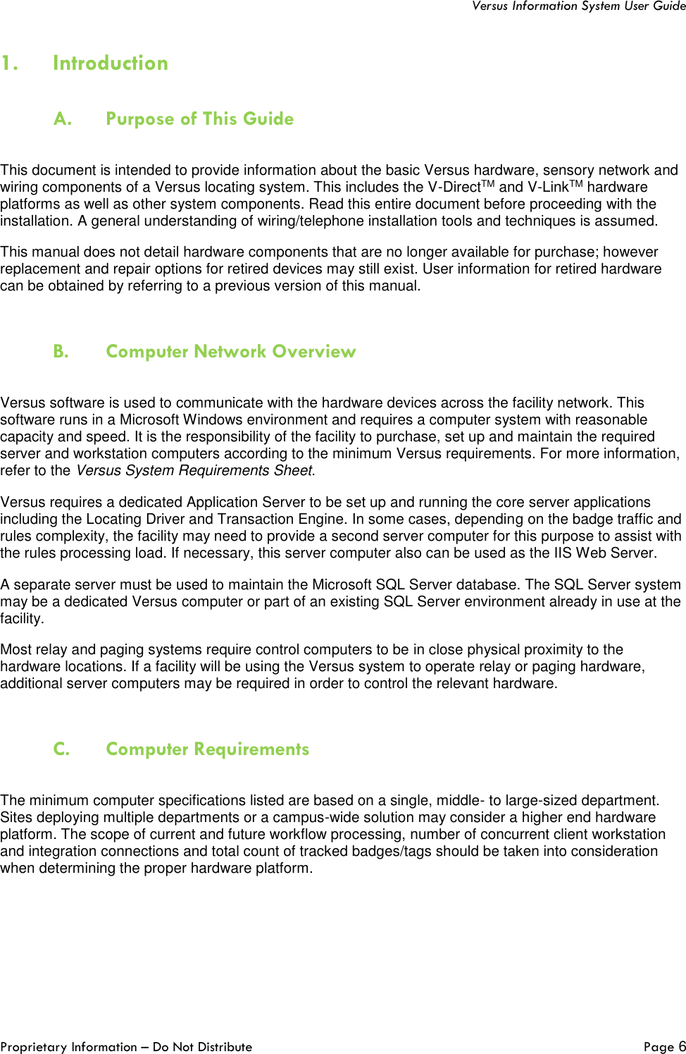   Versus Information System User Guide  Proprietary Information – Do Not Distribute   Page 6  1. Introduction   A. Purpose of This Guide  This document is intended to provide information about the basic Versus hardware, sensory network and wiring components of a Versus locating system. This includes the V-DirectTM and V-LinkTM hardware platforms as well as other system components. Read this entire document before proceeding with the installation. A general understanding of wiring/telephone installation tools and techniques is assumed. This manual does not detail hardware components that are no longer available for purchase; however replacement and repair options for retired devices may still exist. User information for retired hardware can be obtained by referring to a previous version of this manual.   B. Computer Network Overview   Versus software is used to communicate with the hardware devices across the facility network. This software runs in a Microsoft Windows environment and requires a computer system with reasonable capacity and speed. It is the responsibility of the facility to purchase, set up and maintain the required server and workstation computers according to the minimum Versus requirements. For more information, refer to the Versus System Requirements Sheet.  Versus requires a dedicated Application Server to be set up and running the core server applications including the Locating Driver and Transaction Engine. In some cases, depending on the badge traffic and rules complexity, the facility may need to provide a second server computer for this purpose to assist with the rules processing load. If necessary, this server computer also can be used as the IIS Web Server.  A separate server must be used to maintain the Microsoft SQL Server database. The SQL Server system may be a dedicated Versus computer or part of an existing SQL Server environment already in use at the facility. Most relay and paging systems require control computers to be in close physical proximity to the hardware locations. If a facility will be using the Versus system to operate relay or paging hardware, additional server computers may be required in order to control the relevant hardware.   C. Computer Requirements  The minimum computer specifications listed are based on a single, middle- to large-sized department. Sites deploying multiple departments or a campus-wide solution may consider a higher end hardware platform. The scope of current and future workflow processing, number of concurrent client workstation and integration connections and total count of tracked badges/tags should be taken into consideration when determining the proper hardware platform. 