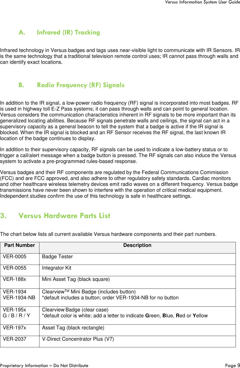   Versus Information System User Guide  Proprietary Information – Do Not Distribute   Page 9   A. Infrared (IR) Tracking  Infrared technology in Versus badges and tags uses near-visible light to communicate with IR Sensors. IR is the same technology that a traditional television remote control uses; IR cannot pass through walls and can identify exact locations.   B. Radio Frequency (RF) Signals  In addition to the IR signal, a low-power radio frequency (RF) signal is incorporated into most badges. RF is used in highway toll E-Z Pass systems; it can pass through walls and can point to general location. Versus considers the communication characteristics inherent in RF signals to be more important than its generalized locating abilities. Because RF signals penetrate walls and ceilings, the signal can act in a supervisory capacity as a general beacon to tell the system that a badge is active if the IR signal is blocked. When the IR signal is blocked and an RF Sensor receives the RF signal, the last known IR location of the badge continues to display. In addition to their supervisory capacity, RF signals can be used to indicate a low-battery status or to trigger a call/alert message when a badge button is pressed. The RF signals can also induce the Versus system to activate a pre-programmed rules-based response. Versus badges and their RF components are regulated by the Federal Communications Commission (FCC) and are FCC approved, and also adhere to other regulatory safety standards. Cardiac monitors and other healthcare wireless telemetry devices emit radio waves on a different frequency. Versus badge transmissions have never been shown to interfere with the operation of critical medical equipment. Independent studies confirm the use of this technology is safe in healthcare settings. 3. Versus Hardware Parts List  The chart below lists all current available Versus hardware components and their part numbers.  Part Number Description VER-0005 Badge Tester VER-0055 Integrator Kit VER-188x Mini Asset Tag (black square) VER-1934   VER-1934-NB ClearviewTM Mini Badge (includes button) *default includes a button; order VER-1934-NB for no button  VER-195x   G / B / R / Y Clearview Badge (clear case) *default color is white; add a letter to indicate Green, Blue, Red or Yellow  VER-197x Asset Tag (black rectangle) VER-2037 V-Direct Concentrator Plus (V7) 