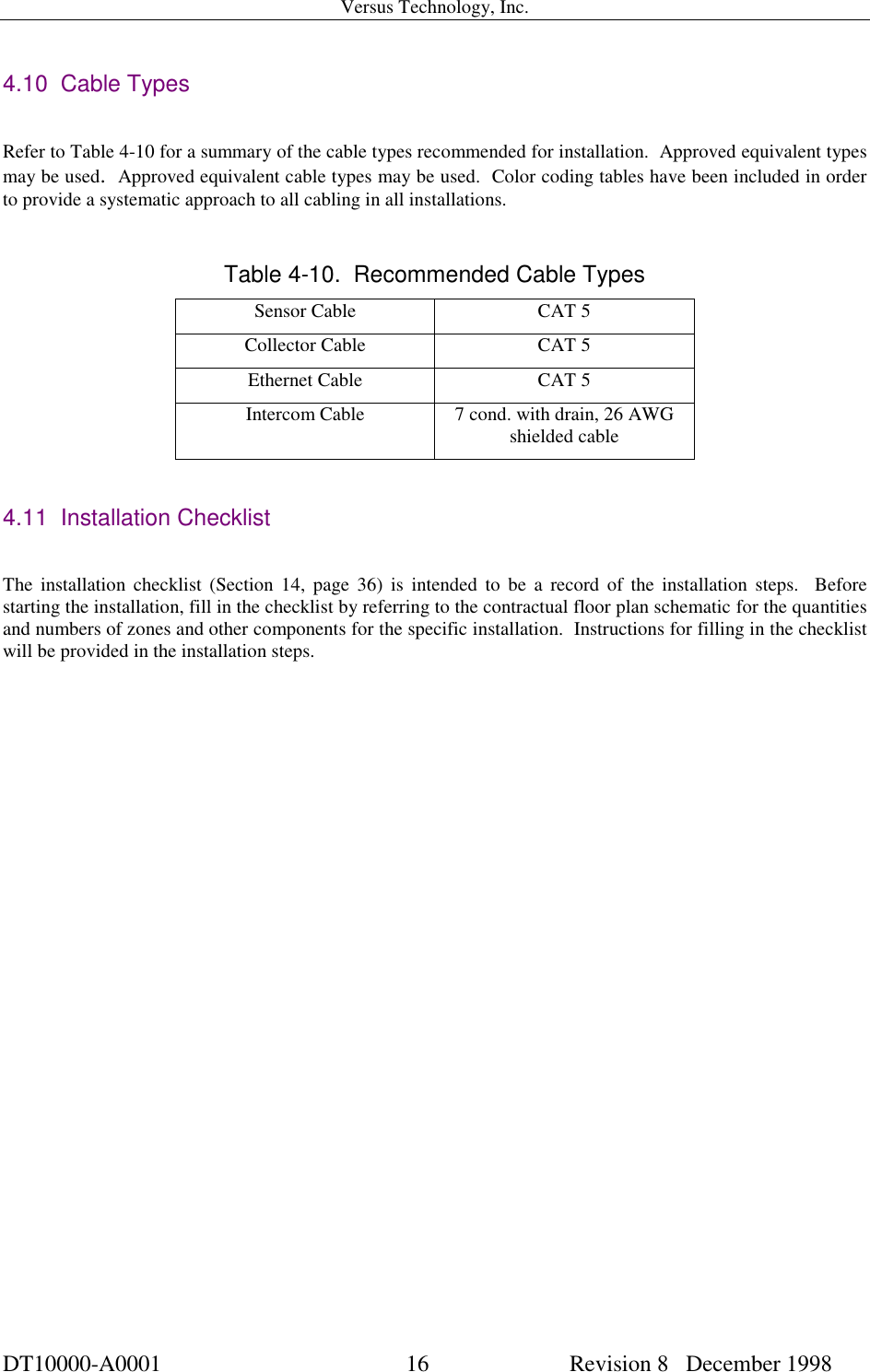 Versus Technology, Inc.DT10000-A0001 16  Revision 8   December 19984.10  Cable TypesRefer to Table 4-10 for a summary of the cable types recommended for installation.  Approved equivalent typesmay be used.  Approved equivalent cable types may be used.  Color coding tables have been included in orderto provide a systematic approach to all cabling in all installations.Table 4-10.  Recommended Cable TypesSensor Cable CAT 5Collector Cable CAT 5Ethernet Cable CAT 5Intercom Cable 7 cond. with drain, 26 AWGshielded cable4.11  Installation ChecklistThe installation checklist (Section 14, page 36) is intended to be a record of the installation steps.  Beforestarting the installation, fill in the checklist by referring to the contractual floor plan schematic for the quantitiesand numbers of zones and other components for the specific installation.  Instructions for filling in the checklistwill be provided in the installation steps.