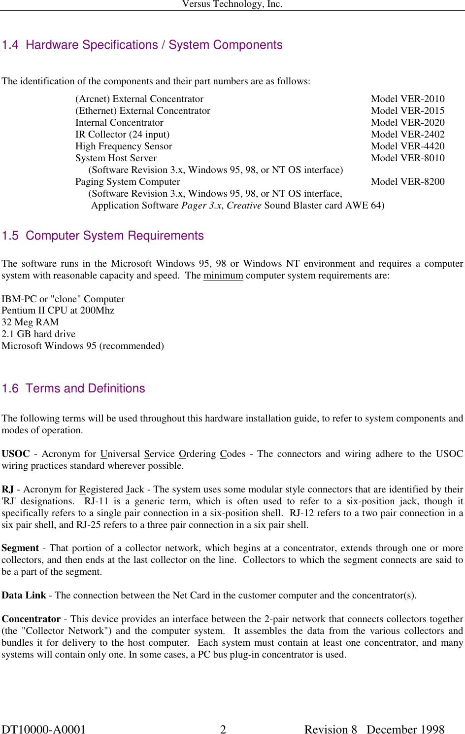 Versus Technology, Inc.DT10000-A0001 2 Revision 8   December 19981.4  Hardware Specifications / System ComponentsThe identification of the components and their part numbers are as follows:(Arcnet) External Concentrator  Model VER-2010(Ethernet) External Concentrator  Model VER-2015Internal Concentrator Model VER-2020IR Collector (24 input) Model VER-2402High Frequency Sensor          Model VER-4420System Host Server Model VER-8010     (Software Revision 3.x, Windows 95, 98, or NT OS interface)Paging System Computer Model VER-8200     (Software Revision 3.x, Windows 95, 98, or NT OS interface,      Application Software Pager 3.x, Creative Sound Blaster card AWE 64)1.5  Computer System RequirementsThe software runs in the Microsoft Windows 95, 98 or Windows NT environment and requires a computersystem with reasonable capacity and speed.  The minimum computer system requirements are:IBM-PC or &quot;clone&quot; ComputerPentium II CPU at 200Mhz32 Meg RAM2.1 GB hard driveMicrosoft Windows 95 (recommended)1.6  Terms and DefinitionsThe following terms will be used throughout this hardware installation guide, to refer to system components andmodes of operation.USOC - Acronym for Universal Service Ordering Codes - The connectors and wiring adhere to the USOCwiring practices standard wherever possible.RJ - Acronym for Registered Jack - The system uses some modular style connectors that are identified by their&apos;RJ&apos; designations.  RJ-11 is a generic term, which is often used to refer to a six-position jack, though itspecifically refers to a single pair connection in a six-position shell.  RJ-12 refers to a two pair connection in asix pair shell, and RJ-25 refers to a three pair connection in a six pair shell.Segment - That portion of a collector network, which begins at a concentrator, extends through one or morecollectors, and then ends at the last collector on the line.  Collectors to which the segment connects are said tobe a part of the segment.Data Link - The connection between the Net Card in the customer computer and the concentrator(s).Concentrator - This device provides an interface between the 2-pair network that connects collectors together(the &quot;Collector Network&quot;) and the computer system.  It assembles the data from the various collectors andbundles it for delivery to the host computer.  Each system must contain at least one concentrator, and manysystems will contain only one. In some cases, a PC bus plug-in concentrator is used.