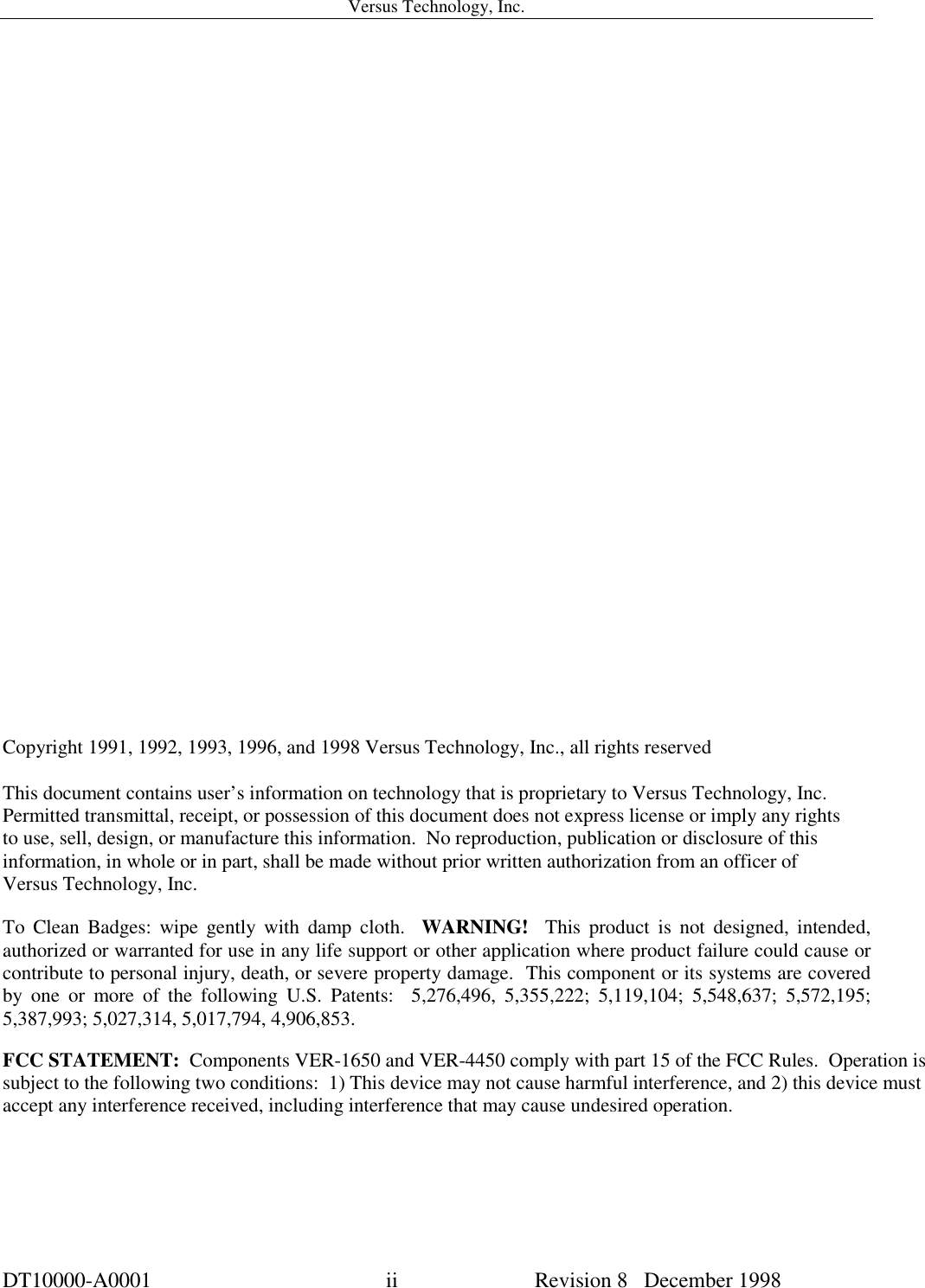 Versus Technology, Inc.DT10000-A0001 ii Revision 8   December 1998Copyright 1991, 1992, 1993, 1996, and 1998 Versus Technology, Inc., all rights reservedThis document contains user’s information on technology that is proprietary to Versus Technology, Inc.Permitted transmittal, receipt, or possession of this document does not express license or imply any rightsto use, sell, design, or manufacture this information.  No reproduction, publication or disclosure of thisinformation, in whole or in part, shall be made without prior written authorization from an officer ofVersus Technology, Inc.To Clean Badges: wipe gently with damp cloth.  WARNING!  This product is not designed, intended,authorized or warranted for use in any life support or other application where product failure could cause orcontribute to personal injury, death, or severe property damage.  This component or its systems are coveredby one or more of the following U.S. Patents:  5,276,496, 5,355,222; 5,119,104; 5,548,637; 5,572,195;5,387,993; 5,027,314, 5,017,794, 4,906,853.FCC STATEMENT:  Components VER-1650 and VER-4450 comply with part 15 of the FCC Rules.  Operation issubject to the following two conditions:  1) This device may not cause harmful interference, and 2) this device mustaccept any interference received, including interference that may cause undesired operation.