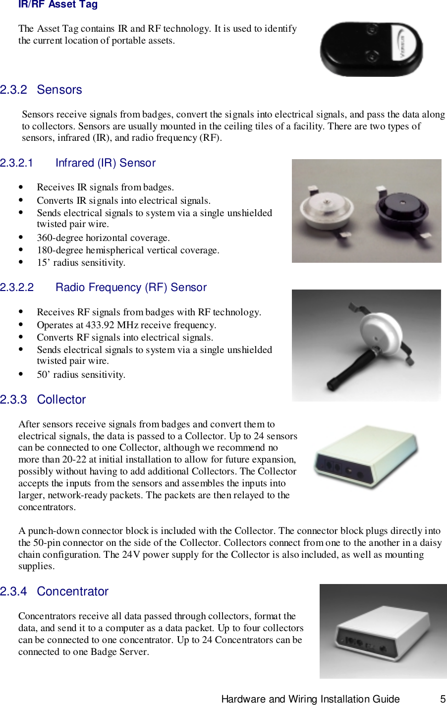                                                                              Hardware and Wiring Installation Guide 5IR/RF Asset TagThe Asset Tag contains IR and RF technology. It is used to identifythe current location of portable assets.2.3.2 SensorsSensors receive signals from badges, convert the signals into electrical signals, and pass the data alongto collectors. Sensors are usually mounted in the ceiling tiles of a facility. There are two types ofsensors, infrared (IR), and radio frequency (RF).2.3.2.1  Infrared (IR) Sensor• Receives IR signals from badges.• Converts IR signals into electrical signals.• Sends electrical signals to system via a single unshieldedtwisted pair wire.• 360-degree horizontal coverage.• 180-degree hemispherical vertical coverage.• 15’ radius sensitivity.2.3.2.2  Radio Frequency (RF) Sensor• Receives RF signals from badges with RF technology.• Operates at 433.92 MHz receive frequency.• Converts RF signals into electrical signals.• Sends electrical signals to system via a single unshieldedtwisted pair wire.• 50’ radius sensitivity.2.3.3 CollectorAfter sensors receive signals from badges and convert them toelectrical signals, the data is passed to a Collector. Up to 24 sensorscan be connected to one Collector, although we recommend nomore than 20-22 at initial installation to allow for future expansion,possibly without having to add additional Collectors. The Collectoraccepts the inputs from the sensors and assembles the inputs intolarger, network-ready packets. The packets are then relayed to theconcentrators.A punch-down connector block is included with the Collector. The connector block plugs directly intothe 50-pin connector on the side of the Collector. Collectors connect from one to the another in a daisychain configuration. The 24V power supply for the Collector is also included, as well as mountingsupplies.2.3.4 ConcentratorConcentrators receive all data passed through collectors, format thedata, and send it to a computer as a data packet. Up to four collectorscan be connected to one concentrator. Up to 24 Concentrators can beconnected to one Badge Server.